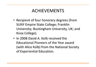 ACHIEVEMENTS
• Recipient of four honorary degrees (from
SUNY Empire State College; Franklin
University; Buckingham University, UK; and
Knox College).Knox College).
• In 2008 David A. Kolb received the
Educational Pioneers of the Year award
(with Alice Kolb) from the National Society
of Experiential Education.
 