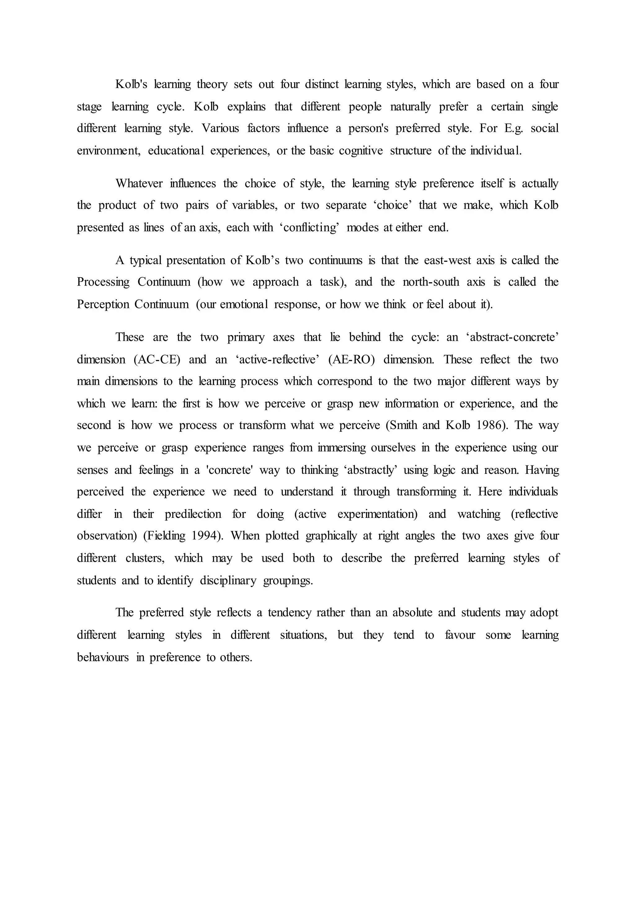 Kolb's learning theory sets out four distinct learning styles, which are based on a four
stage learning cycle. Kolb explains that different people naturally prefer a certain single
different learning style. Various factors influence a person's preferred style. For E.g. social
environment, educational experiences, or the basic cognitive structure of the individual.
Whatever influences the choice of style, the learning style preference itself is actually
the product of two pairs of variables, or two separate ‘choice’ that we make, which Kolb
presented as lines of an axis, each with ‘conflicting’ modes at either end.
A typical presentation of Kolb’s two continuums is that the east-west axis is called the
Processing Continuum (how we approach a task), and the north-south axis is called the
Perception Continuum (our emotional response, or how we think or feel about it).
These are the two primary axes that lie behind the cycle: an ‘abstract-concrete’
dimension (AC-CE) and an ‘active-reflective’ (AE-RO) dimension. These reflect the two
main dimensions to the learning process which correspond to the two major different ways by
which we learn: the first is how we perceive or grasp new information or experience, and the
second is how we process or transform what we perceive (Smith and Kolb 1986). The way
we perceive or grasp experience ranges from immersing ourselves in the experience using our
senses and feelings in a 'concrete' way to thinking ‘abstractly’ using logic and reason. Having
perceived the experience we need to understand it through transforming it. Here individuals
differ in their predilection for doing (active experimentation) and watching (reflective
observation) (Fielding 1994). When plotted graphically at right angles the two axes give four
different clusters, which may be used both to describe the preferred learning styles of
students and to identify disciplinary groupings.
The preferred style reflects a tendency rather than an absolute and students may adopt
different learning styles in different situations, but they tend to favour some learning
behaviours in preference to others.
 