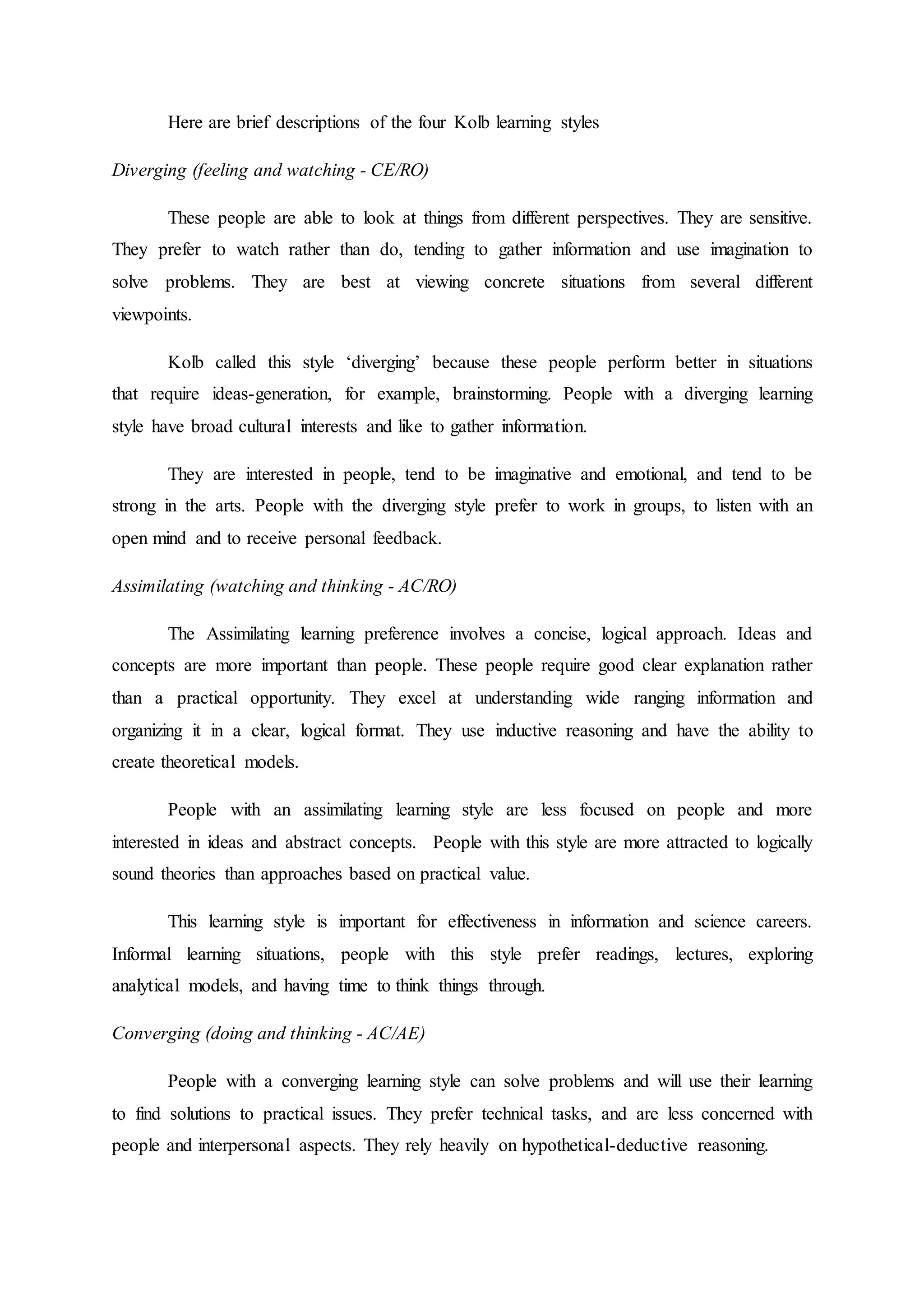 Here are brief descriptions of the four Kolb learning styles
Diverging (feeling and watching - CE/RO)
These people are able to look at things from different perspectives. They are sensitive.
They prefer to watch rather than do, tending to gather information and use imagination to
solve problems. They are best at viewing concrete situations from several different
viewpoints.
Kolb called this style ‘diverging’ because these people perform better in situations
that require ideas-generation, for example, brainstorming. People with a diverging learning
style have broad cultural interests and like to gather information.
They are interested in people, tend to be imaginative and emotional, and tend to be
strong in the arts. People with the diverging style prefer to work in groups, to listen with an
open mind and to receive personal feedback.
Assimilating (watching and thinking - AC/RO)
The Assimilating learning preference involves a concise, logical approach. Ideas and
concepts are more important than people. These people require good clear explanation rather
than a practical opportunity. They excel at understanding wide ranging information and
organizing it in a clear, logical format. They use inductive reasoning and have the ability to
create theoretical models.
People with an assimilating learning style are less focused on people and more
interested in ideas and abstract concepts. People with this style are more attracted to logically
sound theories than approaches based on practical value.
This learning style is important for effectiveness in information and science careers.
Informal learning situations, people with this style prefer readings, lectures, exploring
analytical models, and having time to think things through.
Converging (doing and thinking - AC/AE)
People with a converging learning style can solve problems and will use their learning
to find solutions to practical issues. They prefer technical tasks, and are less concerned with
people and interpersonal aspects. They rely heavily on hypothetical-deductive reasoning.
 