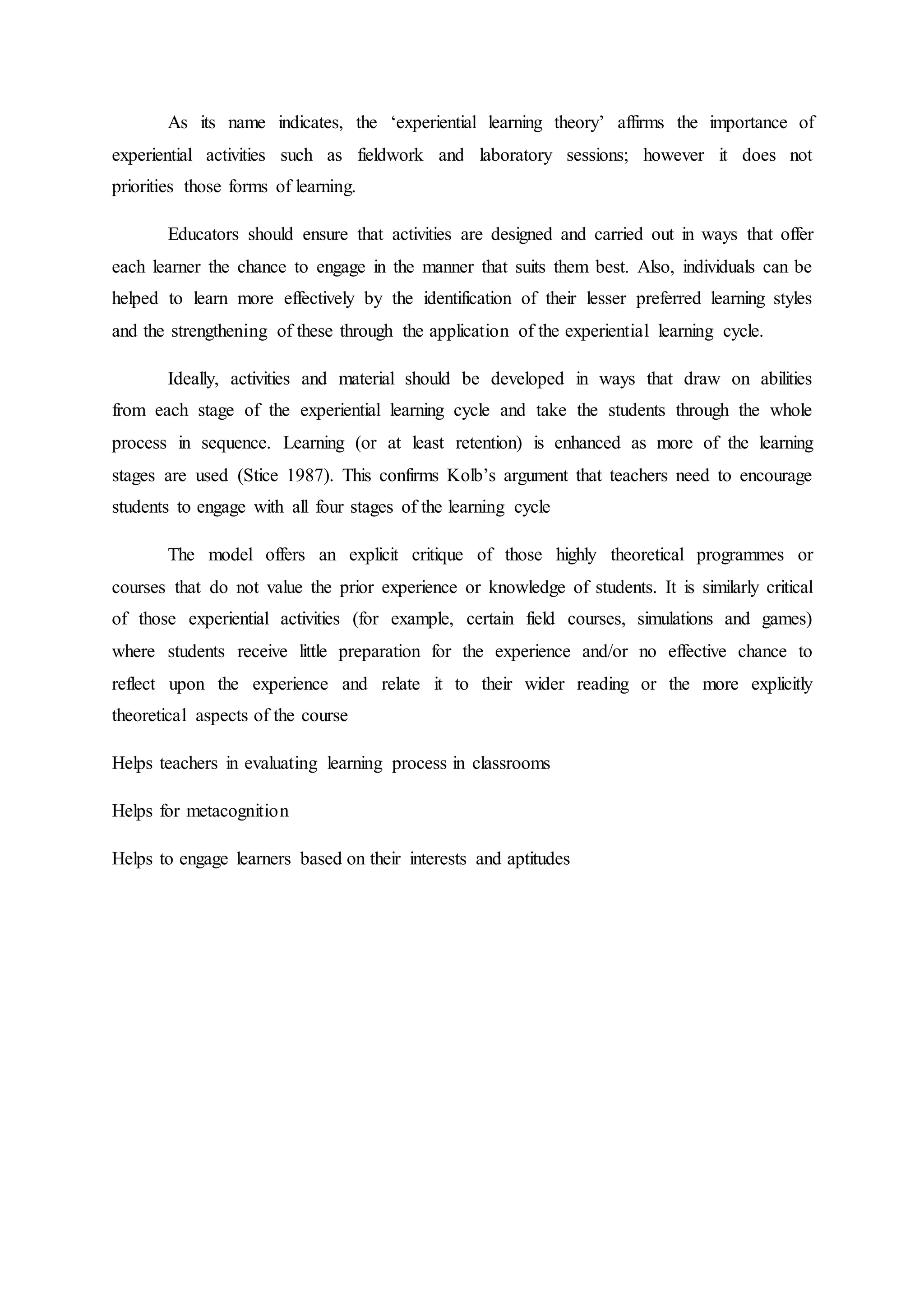 As its name indicates, the ‘experiential learning theory’ affirms the importance of
experiential activities such as fieldwork and laboratory sessions; however it does not
priorities those forms of learning.
Educators should ensure that activities are designed and carried out in ways that offer
each learner the chance to engage in the manner that suits them best. Also, individuals can be
helped to learn more effectively by the identification of their lesser preferred learning styles
and the strengthening of these through the application of the experiential learning cycle.
Ideally, activities and material should be developed in ways that draw on abilities
from each stage of the experiential learning cycle and take the students through the whole
process in sequence. Learning (or at least retention) is enhanced as more of the learning
stages are used (Stice 1987). This confirms Kolb’s argument that teachers need to encourage
students to engage with all four stages of the learning cycle
The model offers an explicit critique of those highly theoretical programmes or
courses that do not value the prior experience or knowledge of students. It is similarly critical
of those experiential activities (for example, certain field courses, simulations and games)
where students receive little preparation for the experience and/or no effective chance to
reflect upon the experience and relate it to their wider reading or the more explicitly
theoretical aspects of the course
Helps teachers in evaluating learning process in classrooms
Helps for metacognition
Helps to engage learners based on their interests and aptitudes
 