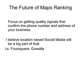 The Future of Maps Ranking Focus on getting quality signals that confirm the phone number and address of your business. I believe location based Social Media will be a big part of that.  i.e. Foursquare, Gowalla 