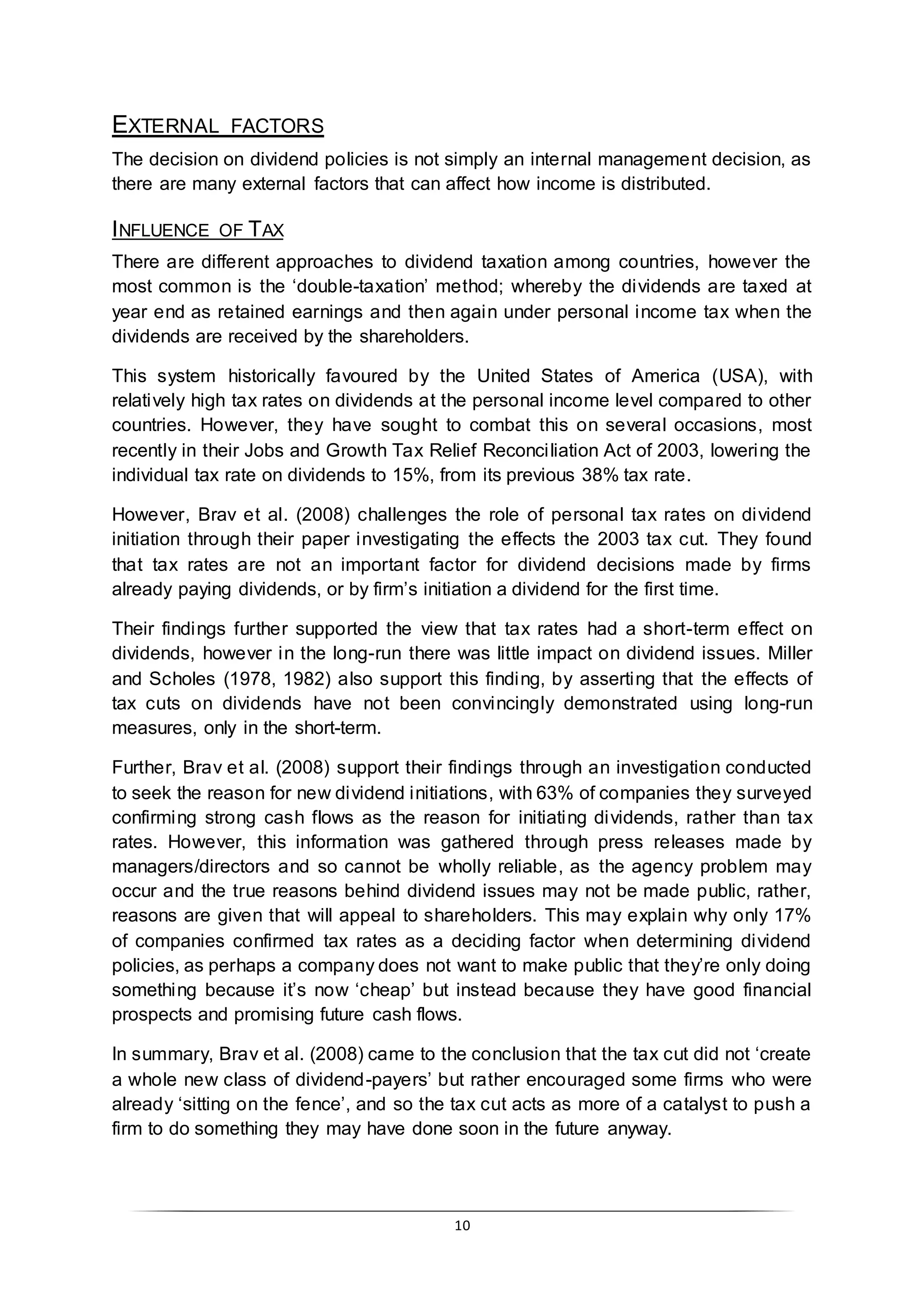 10
EXTERNAL FACTORS
The decision on dividend policies is not simply an internal management decision, as
there are many external factors that can affect how income is distributed.
INFLUENCE OF TAX
There are different approaches to dividend taxation among countries, however the
most common is the ‘double-taxation’ method; whereby the dividends are taxed at
year end as retained earnings and then again under personal income tax when the
dividends are received by the shareholders.
This system historically favoured by the United States of America (USA), with
relatively high tax rates on dividends at the personal income level compared to other
countries. However, they have sought to combat this on several occasions, most
recently in their Jobs and Growth Tax Relief Reconciliation Act of 2003, lowering the
individual tax rate on dividends to 15%, from its previous 38% tax rate.
However, Brav et al. (2008) challenges the role of personal tax rates on dividend
initiation through their paper investigating the effects the 2003 tax cut. They found
that tax rates are not an important factor for dividend decisions made by firms
already paying dividends, or by firm’s initiation a dividend for the first time.
Their findings further supported the view that tax rates had a short-term effect on
dividends, however in the long-run there was little impact on dividend issues. Miller
and Scholes (1978, 1982) also support this finding, by asserting that the effects of
tax cuts on dividends have not been convincingly demonstrated using long-run
measures, only in the short-term.
Further, Brav et al. (2008) support their findings through an investigation conducted
to seek the reason for new dividend initiations, with 63% of companies they surveyed
confirming strong cash flows as the reason for initiating dividends, rather than tax
rates. However, this information was gathered through press releases made by
managers/directors and so cannot be wholly reliable, as the agency problem may
occur and the true reasons behind dividend issues may not be made public, rather,
reasons are given that will appeal to shareholders. This may explain why only 17%
of companies confirmed tax rates as a deciding factor when determining dividend
policies, as perhaps a company does not want to make public that they’re only doing
something because it’s now ‘cheap’ but instead because they have good financial
prospects and promising future cash flows.
In summary, Brav et al. (2008) came to the conclusion that the tax cut did not ‘create
a whole new class of dividend-payers’ but rather encouraged some firms who were
already ‘sitting on the fence’, and so the tax cut acts as more of a catalyst to push a
firm to do something they may have done soon in the future anyway.
 
