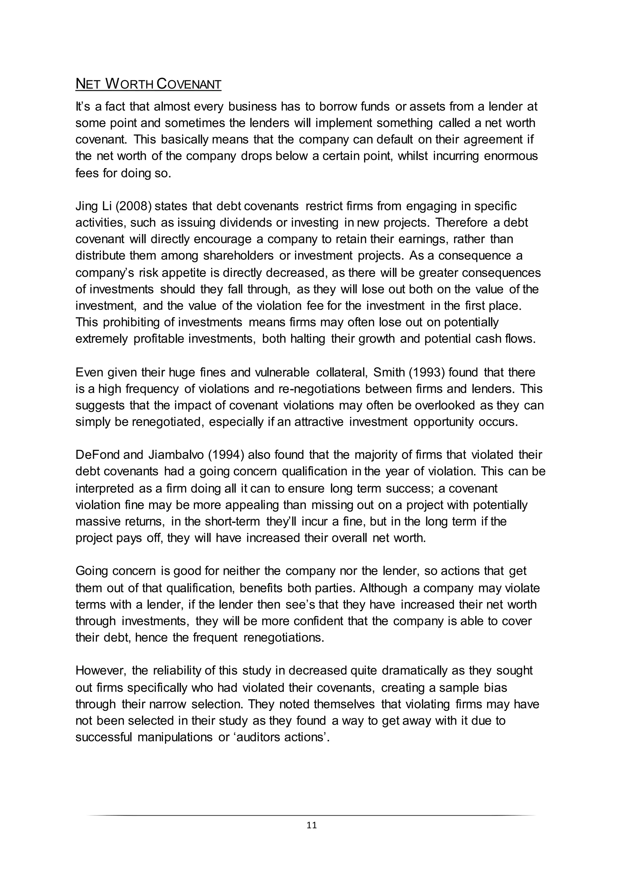 11
NET WORTH COVENANT
It’s a fact that almost every business has to borrow funds or assets from a lender at
some point and sometimes the lenders will implement something called a net worth
covenant. This basically means that the company can default on their agreement if
the net worth of the company drops below a certain point, whilst incurring enormous
fees for doing so.
Jing Li (2008) states that debt covenants restrict firms from engaging in specific
activities, such as issuing dividends or investing in new projects. Therefore a debt
covenant will directly encourage a company to retain their earnings, rather than
distribute them among shareholders or investment projects. As a consequence a
company’s risk appetite is directly decreased, as there will be greater consequences
of investments should they fall through, as they will lose out both on the value of the
investment, and the value of the violation fee for the investment in the first place.
This prohibiting of investments means firms may often lose out on potentially
extremely profitable investments, both halting their growth and potential cash flows.
Even given their huge fines and vulnerable collateral, Smith (1993) found that there
is a high frequency of violations and re-negotiations between firms and lenders. This
suggests that the impact of covenant violations may often be overlooked as they can
simply be renegotiated, especially if an attractive investment opportunity occurs.
DeFond and Jiambalvo (1994) also found that the majority of firms that violated their
debt covenants had a going concern qualification in the year of violation. This can be
interpreted as a firm doing all it can to ensure long term success; a covenant
violation fine may be more appealing than missing out on a project with potentially
massive returns, in the short-term they’ll incur a fine, but in the long term if the
project pays off, they will have increased their overall net worth.
Going concern is good for neither the company nor the lender, so actions that get
them out of that qualification, benefits both parties. Although a company may violate
terms with a lender, if the lender then see’s that they have increased their net worth
through investments, they will be more confident that the company is able to cover
their debt, hence the frequent renegotiations.
However, the reliability of this study in decreased quite dramatically as they sought
out firms specifically who had violated their covenants, creating a sample bias
through their narrow selection. They noted themselves that violating firms may have
not been selected in their study as they found a way to get away with it due to
successful manipulations or ‘auditors actions’.
 