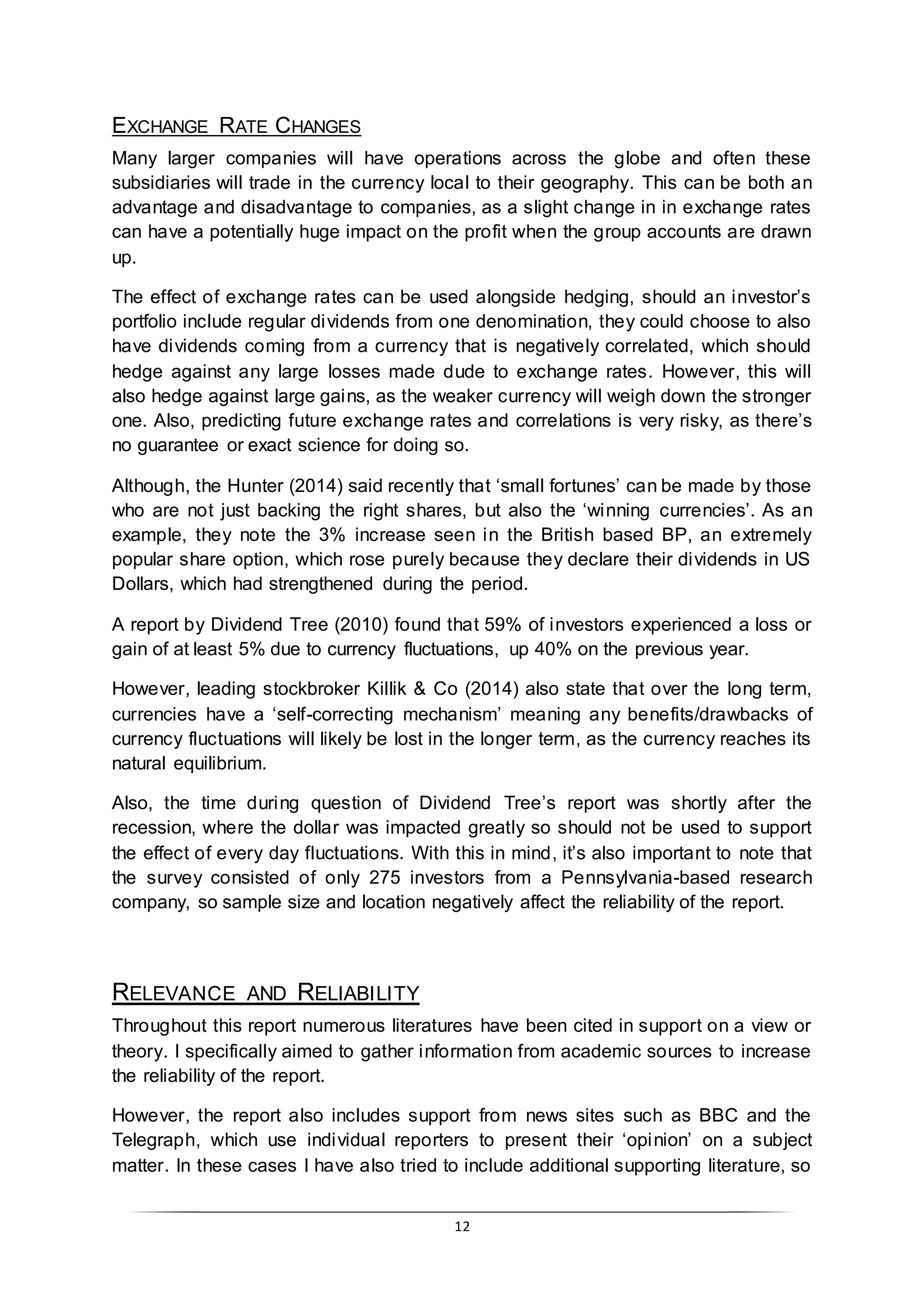 12
EXCHANGE RATE CHANGES
Many larger companies will have operations across the globe and often these
subsidiaries will trade in the currency local to their geography. This can be both an
advantage and disadvantage to companies, as a slight change in in exchange rates
can have a potentially huge impact on the profit when the group accounts are drawn
up.
The effect of exchange rates can be used alongside hedging, should an investor’s
portfolio include regular dividends from one denomination, they could choose to also
have dividends coming from a currency that is negatively correlated, which should
hedge against any large losses made dude to exchange rates. However, this will
also hedge against large gains, as the weaker currency will weigh down the stronger
one. Also, predicting future exchange rates and correlations is very risky, as there’s
no guarantee or exact science for doing so.
Although, the Hunter (2014) said recently that ‘small fortunes’ can be made by those
who are not just backing the right shares, but also the ‘winning currencies’. As an
example, they note the 3% increase seen in the British based BP, an extremely
popular share option, which rose purely because they declare their dividends in US
Dollars, which had strengthened during the period.
A report by Dividend Tree (2010) found that 59% of investors experienced a loss or
gain of at least 5% due to currency fluctuations, up 40% on the previous year.
However, leading stockbroker Killik & Co (2014) also state that over the long term,
currencies have a ‘self-correcting mechanism’ meaning any benefits/drawbacks of
currency fluctuations will likely be lost in the longer term, as the currency reaches its
natural equilibrium.
Also, the time during question of Dividend Tree’s report was shortly after the
recession, where the dollar was impacted greatly so should not be used to support
the effect of every day fluctuations. With this in mind, it’s also important to note that
the survey consisted of only 275 investors from a Pennsylvania-based research
company, so sample size and location negatively affect the reliability of the report.
RELEVANCE AND RELIABILITY
Throughout this report numerous literatures have been cited in support on a view or
theory. I specifically aimed to gather information from academic sources to increase
the reliability of the report.
However, the report also includes support from news sites such as BBC and the
Telegraph, which use individual reporters to present their ‘opinion’ on a subject
matter. In these cases I have also tried to include additional supporting literature, so
 