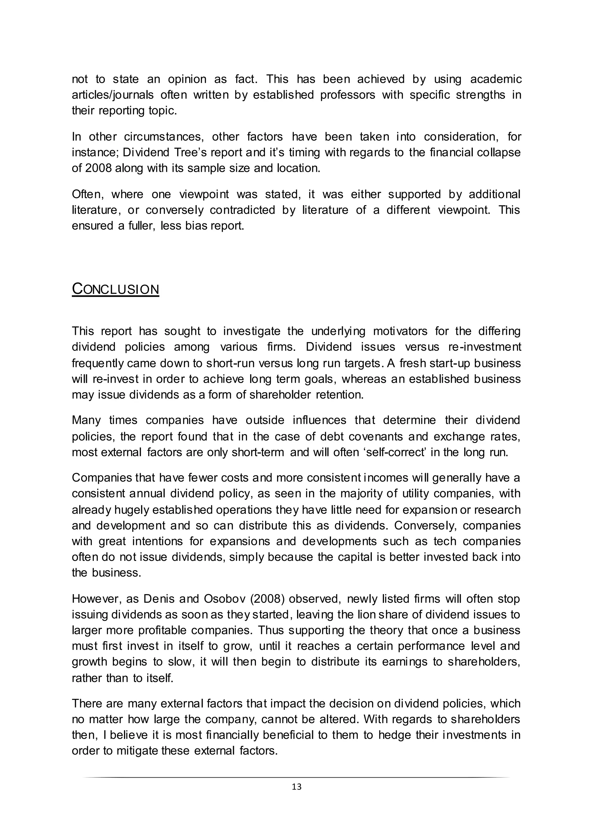 13
not to state an opinion as fact. This has been achieved by using academic
articles/journals often written by established professors with specific strengths in
their reporting topic.
In other circumstances, other factors have been taken into consideration, for
instance; Dividend Tree’s report and it’s timing with regards to the financial collapse
of 2008 along with its sample size and location.
Often, where one viewpoint was stated, it was either supported by additional
literature, or conversely contradicted by literature of a different viewpoint. This
ensured a fuller, less bias report.
CONCLUSION
This report has sought to investigate the underlying motivators for the differing
dividend policies among various firms. Dividend issues versus re-investment
frequently came down to short-run versus long run targets. A fresh start-up business
will re-invest in order to achieve long term goals, whereas an established business
may issue dividends as a form of shareholder retention.
Many times companies have outside influences that determine their dividend
policies, the report found that in the case of debt covenants and exchange rates,
most external factors are only short-term and will often ‘self-correct’ in the long run.
Companies that have fewer costs and more consistent incomes will generally have a
consistent annual dividend policy, as seen in the majority of utility companies, with
already hugely established operations they have little need for expansion or research
and development and so can distribute this as dividends. Conversely, companies
with great intentions for expansions and developments such as tech companies
often do not issue dividends, simply because the capital is better invested back into
the business.
However, as Denis and Osobov (2008) observed, newly listed firms will often stop
issuing dividends as soon as they started, leaving the lion share of dividend issues to
larger more profitable companies. Thus supporting the theory that once a business
must first invest in itself to grow, until it reaches a certain performance level and
growth begins to slow, it will then begin to distribute its earnings to shareholders,
rather than to itself.
There are many external factors that impact the decision on dividend policies, which
no matter how large the company, cannot be altered. With regards to shareholders
then, I believe it is most financially beneficial to them to hedge their investments in
order to mitigate these external factors.
 
