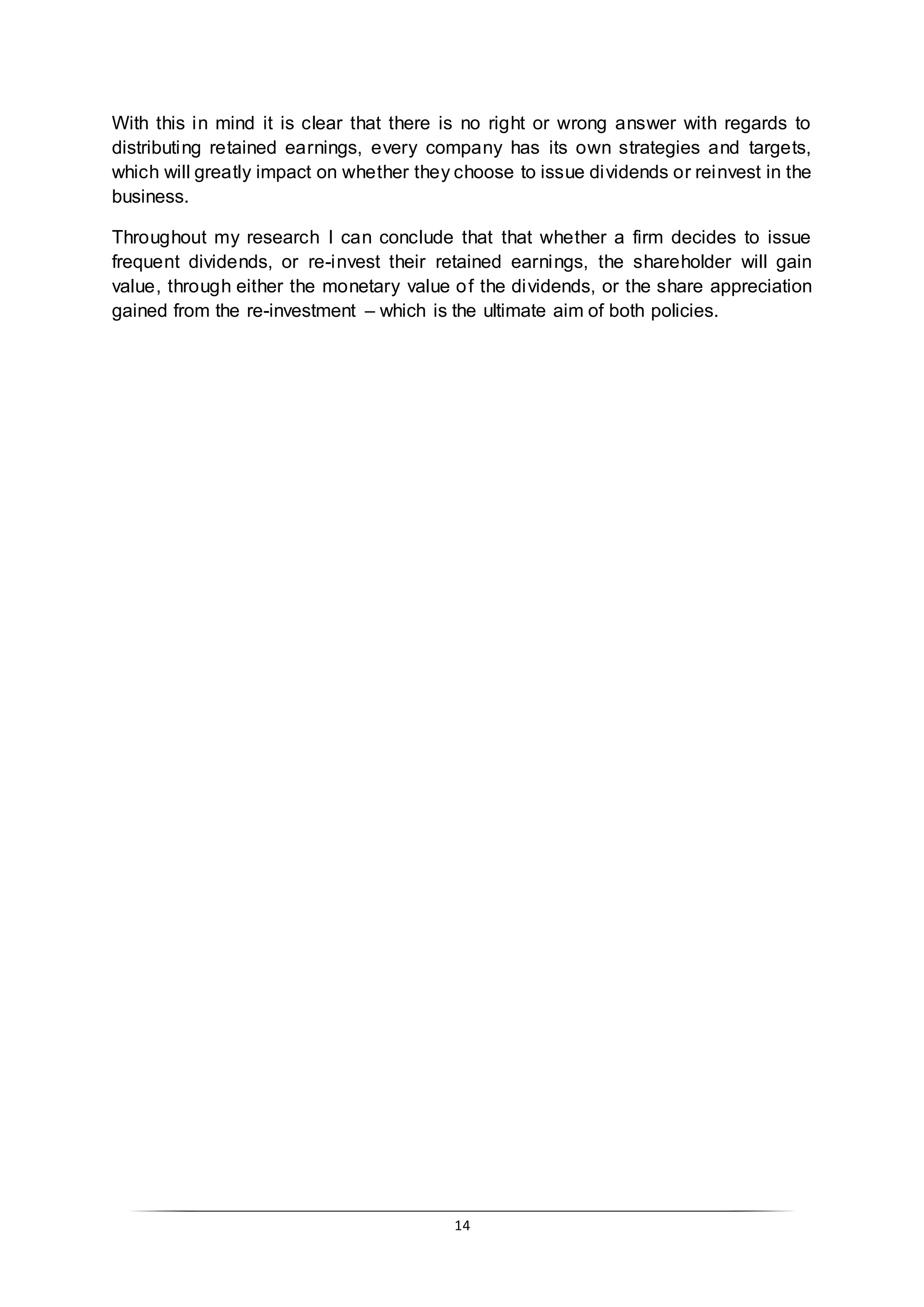 14
With this in mind it is clear that there is no right or wrong answer with regards to
distributing retained earnings, every company has its own strategies and targets,
which will greatly impact on whether they choose to issue dividends or reinvest in the
business.
Throughout my research I can conclude that that whether a firm decides to issue
frequent dividends, or re-invest their retained earnings, the shareholder will gain
value, through either the monetary value of the dividends, or the share appreciation
gained from the re-investment – which is the ultimate aim of both policies.
 