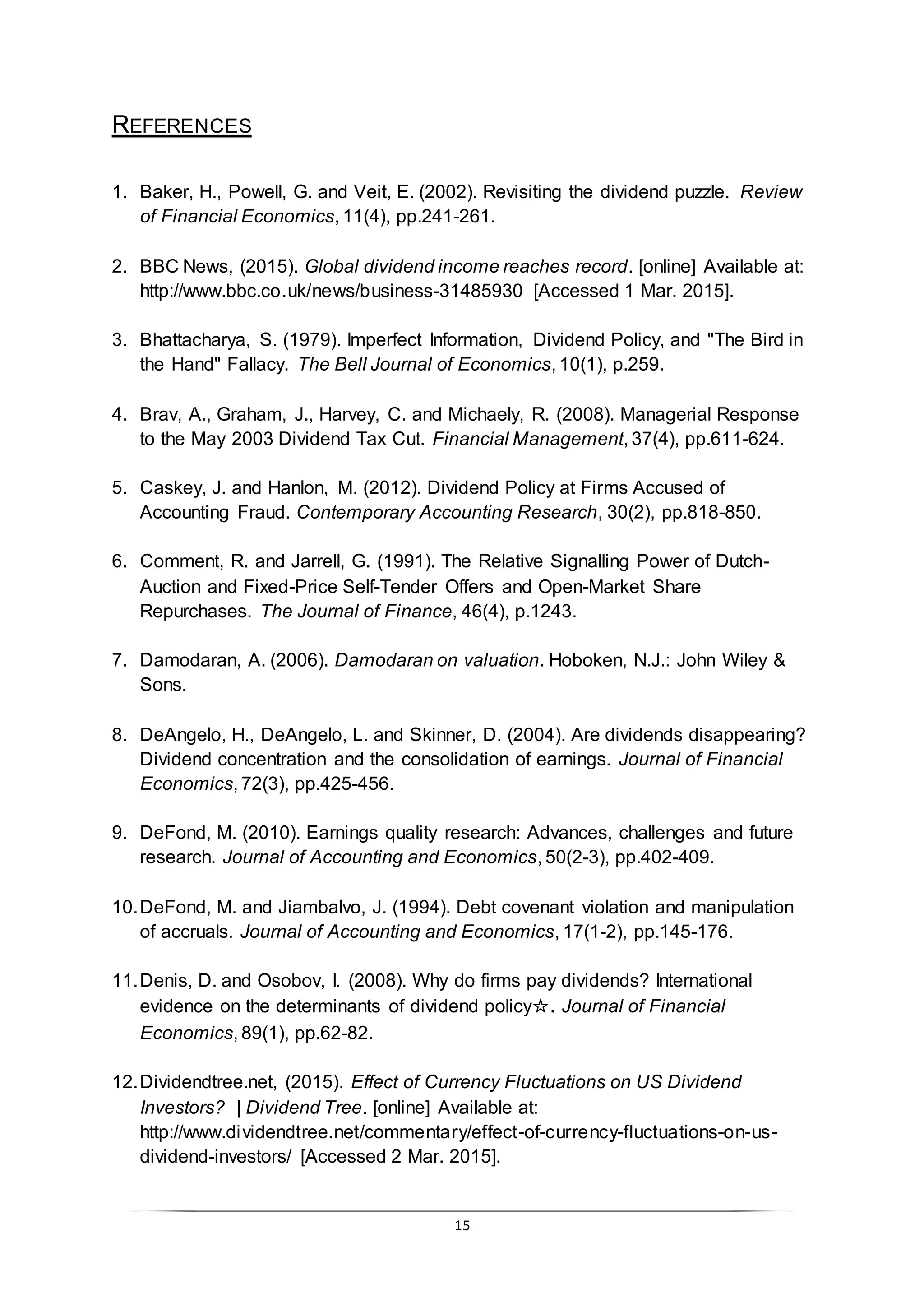 15
REFERENCES
1. Baker, H., Powell, G. and Veit, E. (2002). Revisiting the dividend puzzle. Review
of Financial Economics, 11(4), pp.241-261.
2. BBC News, (2015). Global dividend income reaches record. [online] Available at:
http://www.bbc.co.uk/news/business-31485930 [Accessed 1 Mar. 2015].
3. Bhattacharya, S. (1979). Imperfect Information, Dividend Policy, and "The Bird in
the Hand" Fallacy. The Bell Journal of Economics, 10(1), p.259.
4. Brav, A., Graham, J., Harvey, C. and Michaely, R. (2008). Managerial Response
to the May 2003 Dividend Tax Cut. Financial Management, 37(4), pp.611-624.
5. Caskey, J. and Hanlon, M. (2012). Dividend Policy at Firms Accused of
Accounting Fraud. Contemporary Accounting Research, 30(2), pp.818-850.
6. Comment, R. and Jarrell, G. (1991). The Relative Signalling Power of Dutch-
Auction and Fixed-Price Self-Tender Offers and Open-Market Share
Repurchases. The Journal of Finance, 46(4), p.1243.
7. Damodaran, A. (2006). Damodaran on valuation. Hoboken, N.J.: John Wiley &
Sons.
8. DeAngelo, H., DeAngelo, L. and Skinner, D. (2004). Are dividends disappearing?
Dividend concentration and the consolidation of earnings. Journal of Financial
Economics, 72(3), pp.425-456.
9. DeFond, M. (2010). Earnings quality research: Advances, challenges and future
research. Journal of Accounting and Economics, 50(2-3), pp.402-409.
10.DeFond, M. and Jiambalvo, J. (1994). Debt covenant violation and manipulation
of accruals. Journal of Accounting and Economics, 17(1-2), pp.145-176.
11.Denis, D. and Osobov, I. (2008). Why do firms pay dividends? International
evidence on the determinants of dividend policy☆. Journal of Financial
Economics, 89(1), pp.62-82.
12.Dividendtree.net, (2015). Effect of Currency Fluctuations on US Dividend
Investors? | Dividend Tree. [online] Available at:
http://www.dividendtree.net/commentary/effect-of-currency-fluctuations-on-us-
dividend-investors/ [Accessed 2 Mar. 2015].
 