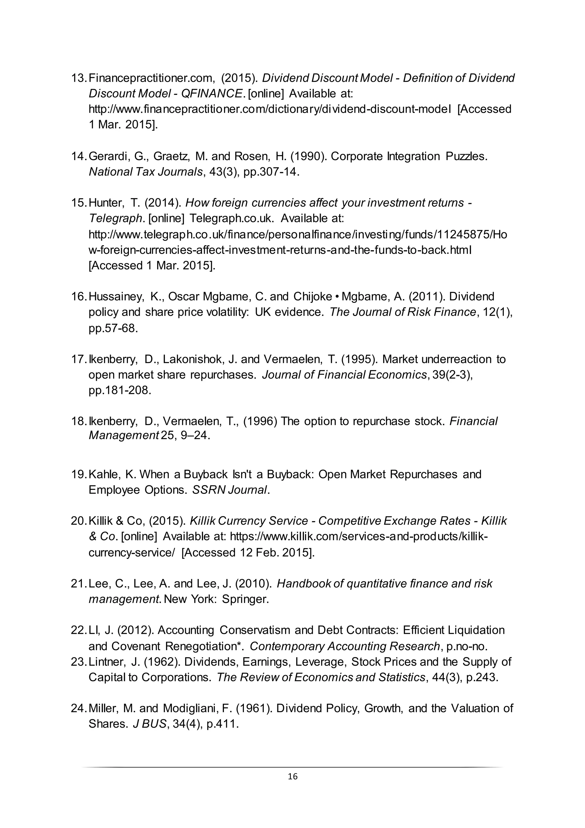 16
13.Financepractitioner.com, (2015). Dividend Discount Model - Definition of Dividend
Discount Model - QFINANCE. [online] Available at:
http://www.financepractitioner.com/dictionary/dividend-discount-model [Accessed
1 Mar. 2015].
14.Gerardi, G., Graetz, M. and Rosen, H. (1990). Corporate Integration Puzzles.
National Tax Journals, 43(3), pp.307-14.
15.Hunter, T. (2014). How foreign currencies affect your investment returns -
Telegraph. [online] Telegraph.co.uk. Available at:
http://www.telegraph.co.uk/finance/personalfinance/investing/funds/11245875/Ho
w-foreign-currencies-affect-investment-returns-and-the-funds-to-back.html
[Accessed 1 Mar. 2015].
16.Hussainey, K., Oscar Mgbame, C. and Chijoke•Mgbame, A. (2011). Dividend
policy and share price volatility: UK evidence. The Journal of Risk Finance, 12(1),
pp.57-68.
17.Ikenberry, D., Lakonishok, J. and Vermaelen, T. (1995). Market underreaction to
open market share repurchases. Journal of Financial Economics, 39(2-3),
pp.181-208.
18.Ikenberry, D., Vermaelen, T., (1996) The option to repurchase stock. Financial
Management 25, 9–24.
19.Kahle, K. When a Buyback Isn't a Buyback: Open Market Repurchases and
Employee Options. SSRN Journal.
20.Killik & Co, (2015). Killik Currency Service - Competitive Exchange Rates - Killik
& Co. [online] Available at: https://www.killik.com/services-and-products/killik-
currency-service/ [Accessed 12 Feb. 2015].
21.Lee, C., Lee, A. and Lee, J. (2010). Handbook of quantitative finance and risk
management. New York: Springer.
22.LI, J. (2012). Accounting Conservatism and Debt Contracts: Efficient Liquidation
and Covenant Renegotiation*. Contemporary Accounting Research, p.no-no.
23.Lintner, J. (1962). Dividends, Earnings, Leverage, Stock Prices and the Supply of
Capital to Corporations. The Review of Economics and Statistics, 44(3), p.243.
24.Miller, M. and Modigliani, F. (1961). Dividend Policy, Growth, and the Valuation of
Shares. J BUS, 34(4), p.411.
 