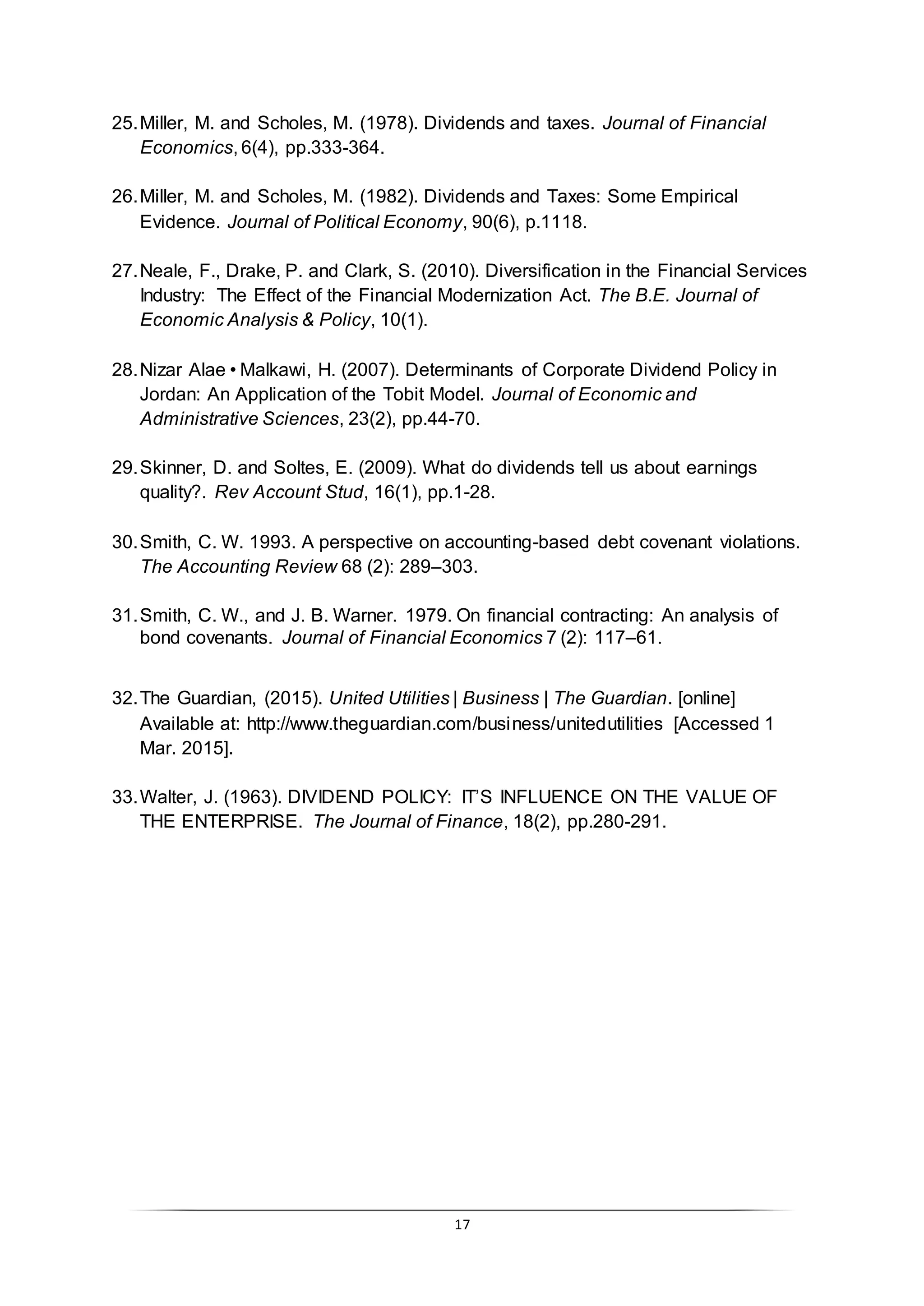 17
25.Miller, M. and Scholes, M. (1978). Dividends and taxes. Journal of Financial
Economics, 6(4), pp.333-364.
26.Miller, M. and Scholes, M. (1982). Dividends and Taxes: Some Empirical
Evidence. Journal of Political Economy, 90(6), p.1118.
27.Neale, F., Drake, P. and Clark, S. (2010). Diversification in the Financial Services
Industry: The Effect of the Financial Modernization Act. The B.E. Journal of
Economic Analysis & Policy, 10(1).
28.Nizar Alae•Malkawi, H. (2007). Determinants of Corporate Dividend Policy in
Jordan: An Application of the Tobit Model. Journal of Economic and
Administrative Sciences, 23(2), pp.44-70.
29.Skinner, D. and Soltes, E. (2009). What do dividends tell us about earnings
quality?. Rev Account Stud, 16(1), pp.1-28.
30.Smith, C. W. 1993. A perspective on accounting-based debt covenant violations.
The Accounting Review 68 (2): 289–303.
31.Smith, C. W., and J. B. Warner. 1979. On financial contracting: An analysis of
bond covenants. Journal of Financial Economics 7 (2): 117–61.
32.The Guardian, (2015). United Utilities | Business | The Guardian. [online]
Available at: http://www.theguardian.com/business/unitedutilities [Accessed 1
Mar. 2015].
33.Walter, J. (1963). DIVIDEND POLICY: IT’S INFLUENCE ON THE VALUE OF
THE ENTERPRISE. The Journal of Finance, 18(2), pp.280-291.
 