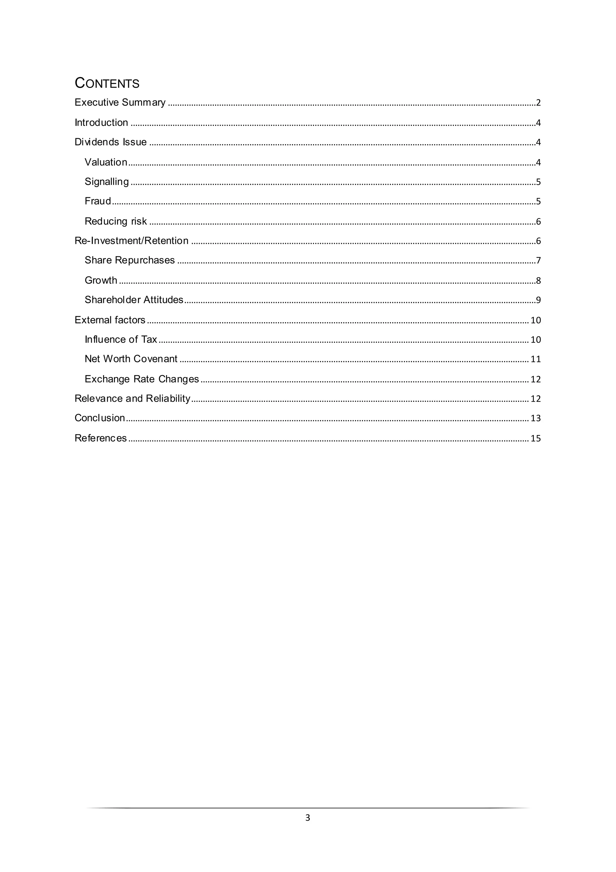 3
CONTENTS
Executive Summary ..............................................................................................................................................................2
Introduction ..............................................................................................................................................................................4
Dividends Issue ......................................................................................................................................................................4
Valuation...............................................................................................................................................................................4
Signalling..............................................................................................................................................................................5
Fraud......................................................................................................................................................................................5
Reducing risk ......................................................................................................................................................................6
Re-Investment/Retention ....................................................................................................................................................6
Share Repurchases ..........................................................................................................................................................7
Growth...................................................................................................................................................................................8
Shareholder Attitudes.......................................................................................................................................................9
External factors....................................................................................................................................................................10
Influence of Tax...............................................................................................................................................................10
Net Worth Covenant ......................................................................................................................................................11
Exchange Rate Changes.............................................................................................................................................12
Relevance and Reliability.................................................................................................................................................12
Conclusion.............................................................................................................................................................................13
References............................................................................................................................................................................15
 
