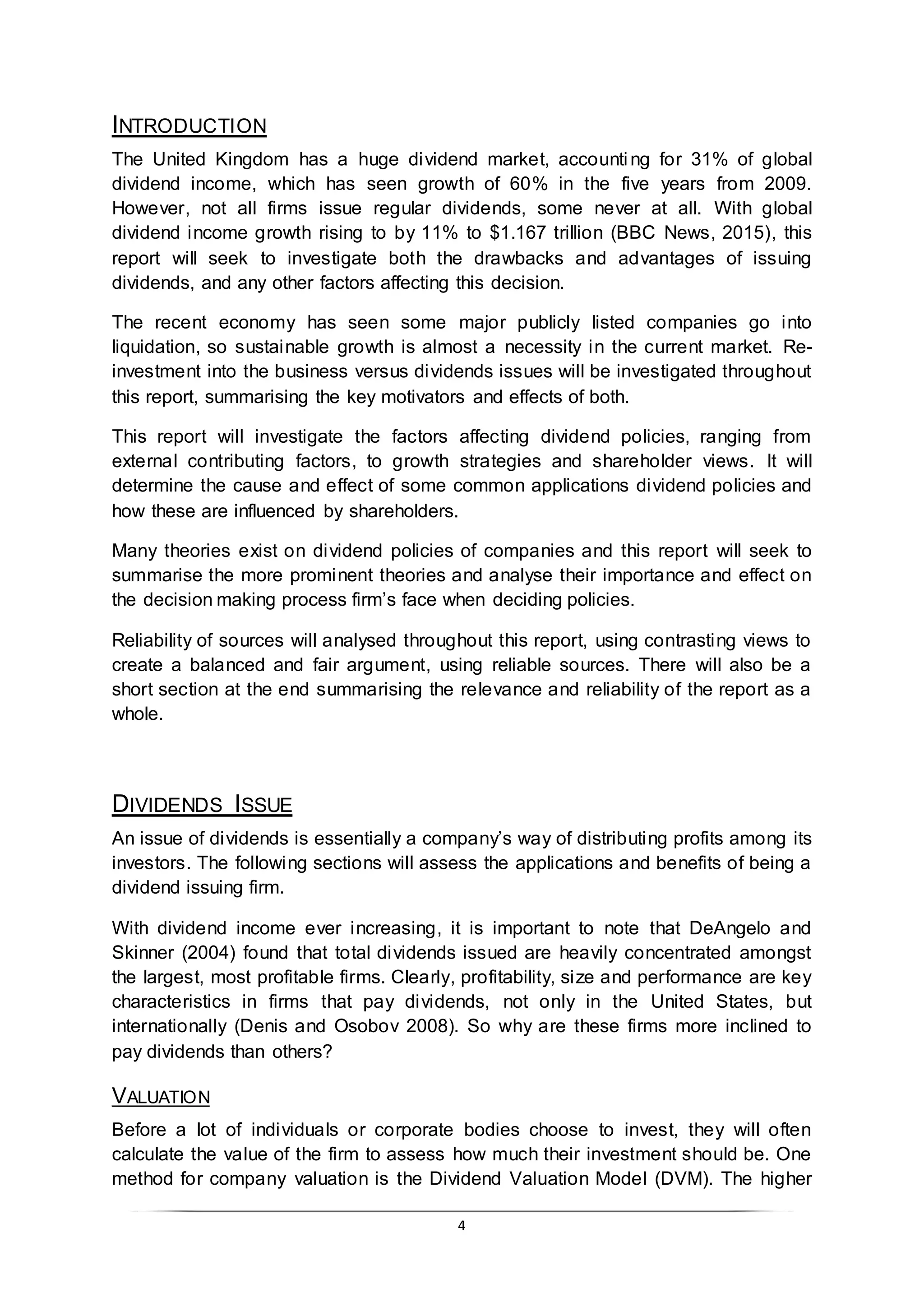 4
INTRODUCTION
The United Kingdom has a huge dividend market, accounting for 31% of global
dividend income, which has seen growth of 60% in the five years from 2009.
However, not all firms issue regular dividends, some never at all. With global
dividend income growth rising to by 11% to $1.167 trillion (BBC News, 2015), this
report will seek to investigate both the drawbacks and advantages of issuing
dividends, and any other factors affecting this decision.
The recent economy has seen some major publicly listed companies go into
liquidation, so sustainable growth is almost a necessity in the current market. Re-
investment into the business versus dividends issues will be investigated throughout
this report, summarising the key motivators and effects of both.
This report will investigate the factors affecting dividend policies, ranging from
external contributing factors, to growth strategies and shareholder views. It will
determine the cause and effect of some common applications dividend policies and
how these are influenced by shareholders.
Many theories exist on dividend policies of companies and this report will seek to
summarise the more prominent theories and analyse their importance and effect on
the decision making process firm’s face when deciding policies.
Reliability of sources will analysed throughout this report, using contrasting views to
create a balanced and fair argument, using reliable sources. There will also be a
short section at the end summarising the relevance and reliability of the report as a
whole.
DIVIDENDS ISSUE
An issue of dividends is essentially a company’s way of distributing profits among its
investors. The following sections will assess the applications and benefits of being a
dividend issuing firm.
With dividend income ever increasing, it is important to note that DeAngelo and
Skinner (2004) found that total dividends issued are heavily concentrated amongst
the largest, most profitable firms. Clearly, profitability, size and performance are key
characteristics in firms that pay dividends, not only in the United States, but
internationally (Denis and Osobov 2008). So why are these firms more inclined to
pay dividends than others?
VALUATION
Before a lot of individuals or corporate bodies choose to invest, they will often
calculate the value of the firm to assess how much their investment should be. One
method for company valuation is the Dividend Valuation Model (DVM). The higher
 