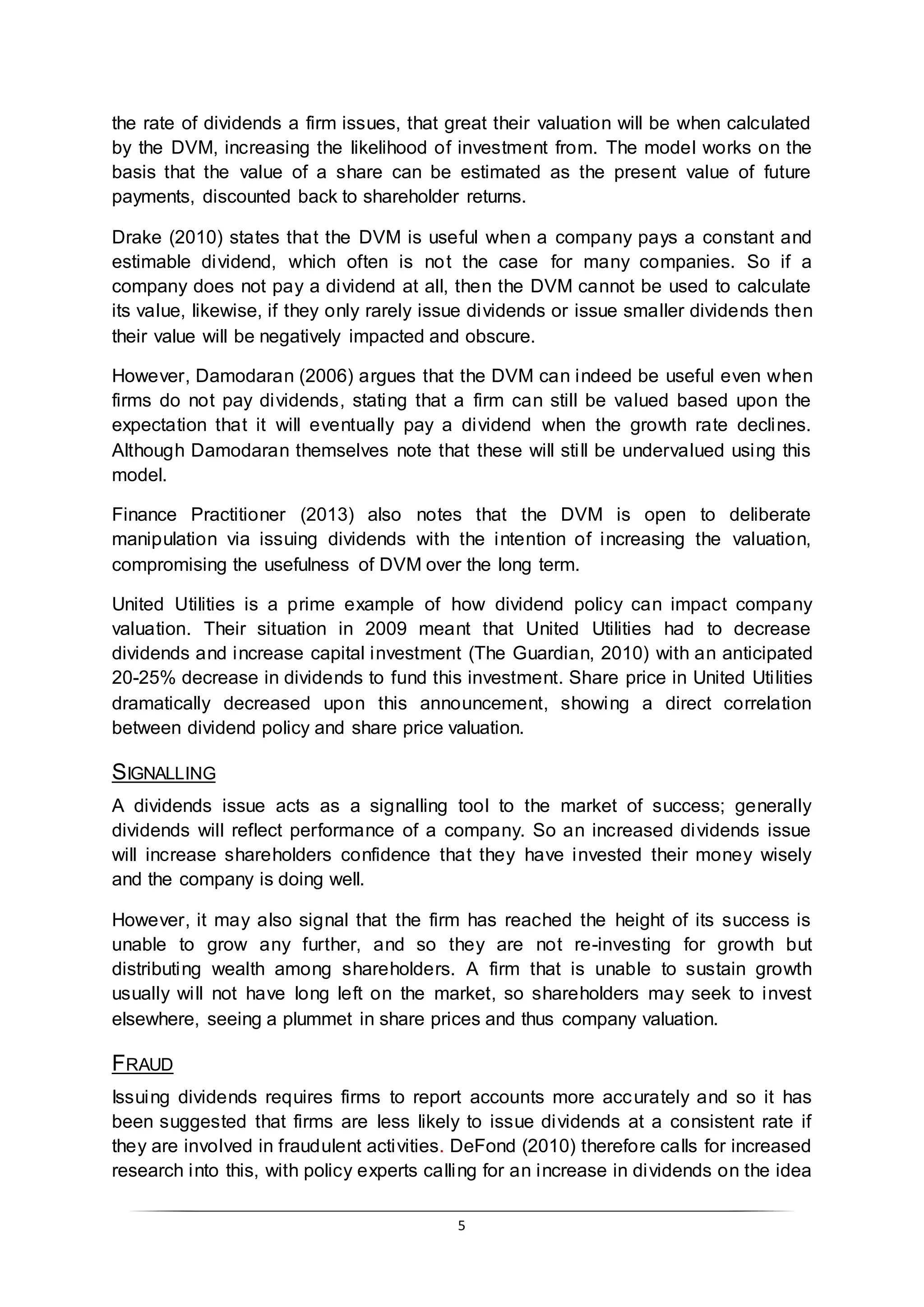 5
the rate of dividends a firm issues, that great their valuation will be when calculated
by the DVM, increasing the likelihood of investment from. The model works on the
basis that the value of a share can be estimated as the present value of future
payments, discounted back to shareholder returns.
Drake (2010) states that the DVM is useful when a company pays a constant and
estimable dividend, which often is not the case for many companies. So if a
company does not pay a dividend at all, then the DVM cannot be used to calculate
its value, likewise, if they only rarely issue dividends or issue smaller dividends then
their value will be negatively impacted and obscure.
However, Damodaran (2006) argues that the DVM can indeed be useful even when
firms do not pay dividends, stating that a firm can still be valued based upon the
expectation that it will eventually pay a dividend when the growth rate declines.
Although Damodaran themselves note that these will still be undervalued using this
model.
Finance Practitioner (2013) also notes that the DVM is open to deliberate
manipulation via issuing dividends with the intention of increasing the valuation,
compromising the usefulness of DVM over the long term.
United Utilities is a prime example of how dividend policy can impact company
valuation. Their situation in 2009 meant that United Utilities had to decrease
dividends and increase capital investment (The Guardian, 2010) with an anticipated
20-25% decrease in dividends to fund this investment. Share price in United Utilities
dramatically decreased upon this announcement, showing a direct correlation
between dividend policy and share price valuation.
SIGNALLING
A dividends issue acts as a signalling tool to the market of success; generally
dividends will reflect performance of a company. So an increased dividends issue
will increase shareholders confidence that they have invested their money wisely
and the company is doing well.
However, it may also signal that the firm has reached the height of its success is
unable to grow any further, and so they are not re-investing for growth but
distributing wealth among shareholders. A firm that is unable to sustain growth
usually will not have long left on the market, so shareholders may seek to invest
elsewhere, seeing a plummet in share prices and thus company valuation.
FRAUD
Issuing dividends requires firms to report accounts more accurately and so it has
been suggested that firms are less likely to issue dividends at a consistent rate if
they are involved in fraudulent activities. DeFond (2010) therefore calls for increased
research into this, with policy experts calling for an increase in dividends on the idea
 