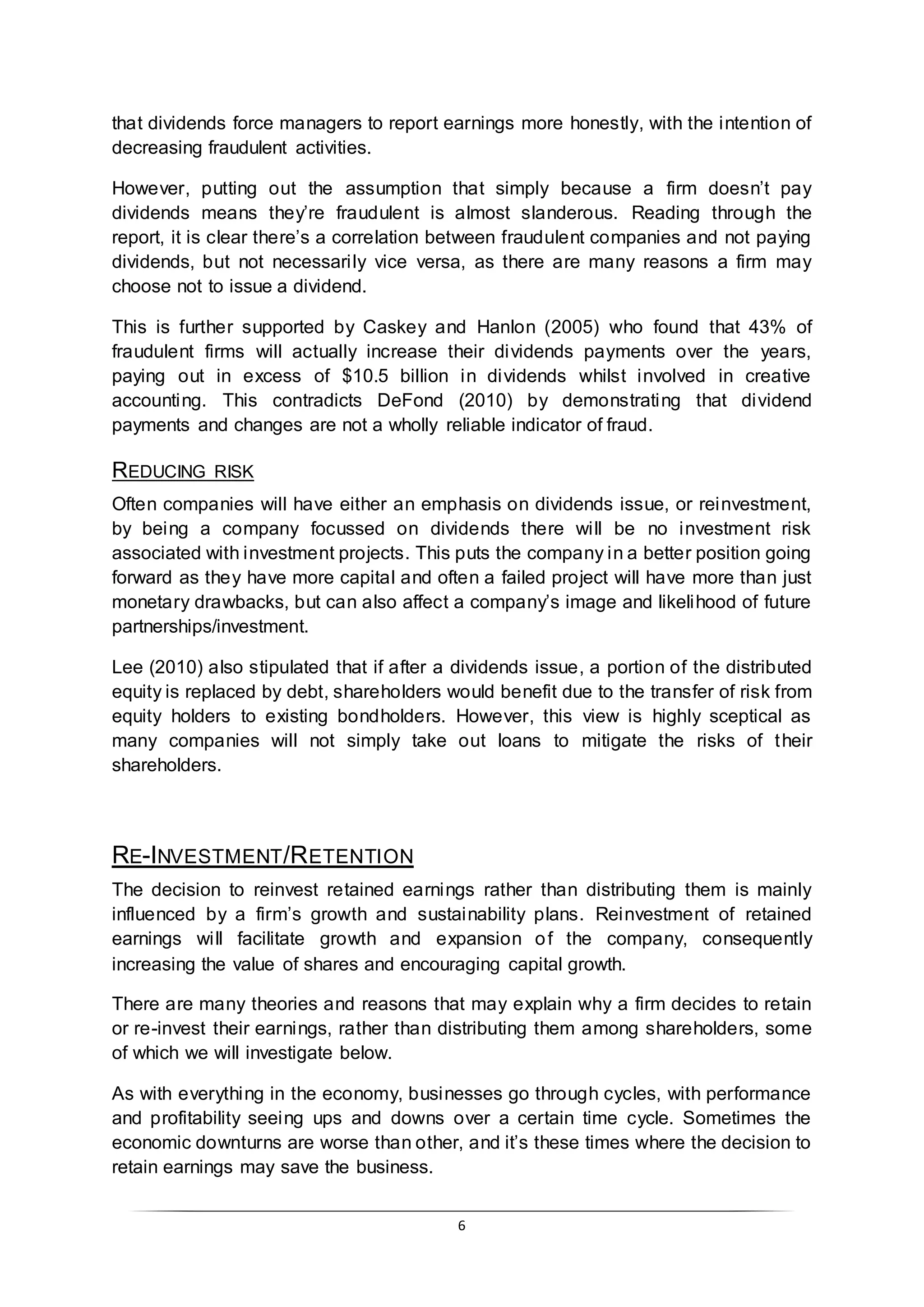 6
that dividends force managers to report earnings more honestly, with the intention of
decreasing fraudulent activities.
However, putting out the assumption that simply because a firm doesn’t pay
dividends means they’re fraudulent is almost slanderous. Reading through the
report, it is clear there’s a correlation between fraudulent companies and not paying
dividends, but not necessarily vice versa, as there are many reasons a firm may
choose not to issue a dividend.
This is further supported by Caskey and Hanlon (2005) who found that 43% of
fraudulent firms will actually increase their dividends payments over the years,
paying out in excess of $10.5 billion in dividends whilst involved in creative
accounting. This contradicts DeFond (2010) by demonstrating that dividend
payments and changes are not a wholly reliable indicator of fraud.
REDUCING RISK
Often companies will have either an emphasis on dividends issue, or reinvestment,
by being a company focussed on dividends there will be no investment risk
associated with investment projects. This puts the company in a better position going
forward as they have more capital and often a failed project will have more than just
monetary drawbacks, but can also affect a company’s image and likelihood of future
partnerships/investment.
Lee (2010) also stipulated that if after a dividends issue, a portion of the distributed
equity is replaced by debt, shareholders would benefit due to the transfer of risk from
equity holders to existing bondholders. However, this view is highly sceptical as
many companies will not simply take out loans to mitigate the risks of their
shareholders.
RE-INVESTMENT/RETENTION
The decision to reinvest retained earnings rather than distributing them is mainly
influenced by a firm’s growth and sustainability plans. Reinvestment of retained
earnings will facilitate growth and expansion of the company, consequently
increasing the value of shares and encouraging capital growth.
There are many theories and reasons that may explain why a firm decides to retain
or re-invest their earnings, rather than distributing them among shareholders, some
of which we will investigate below.
As with everything in the economy, businesses go through cycles, with performance
and profitability seeing ups and downs over a certain time cycle. Sometimes the
economic downturns are worse than other, and it’s these times where the decision to
retain earnings may save the business.
 