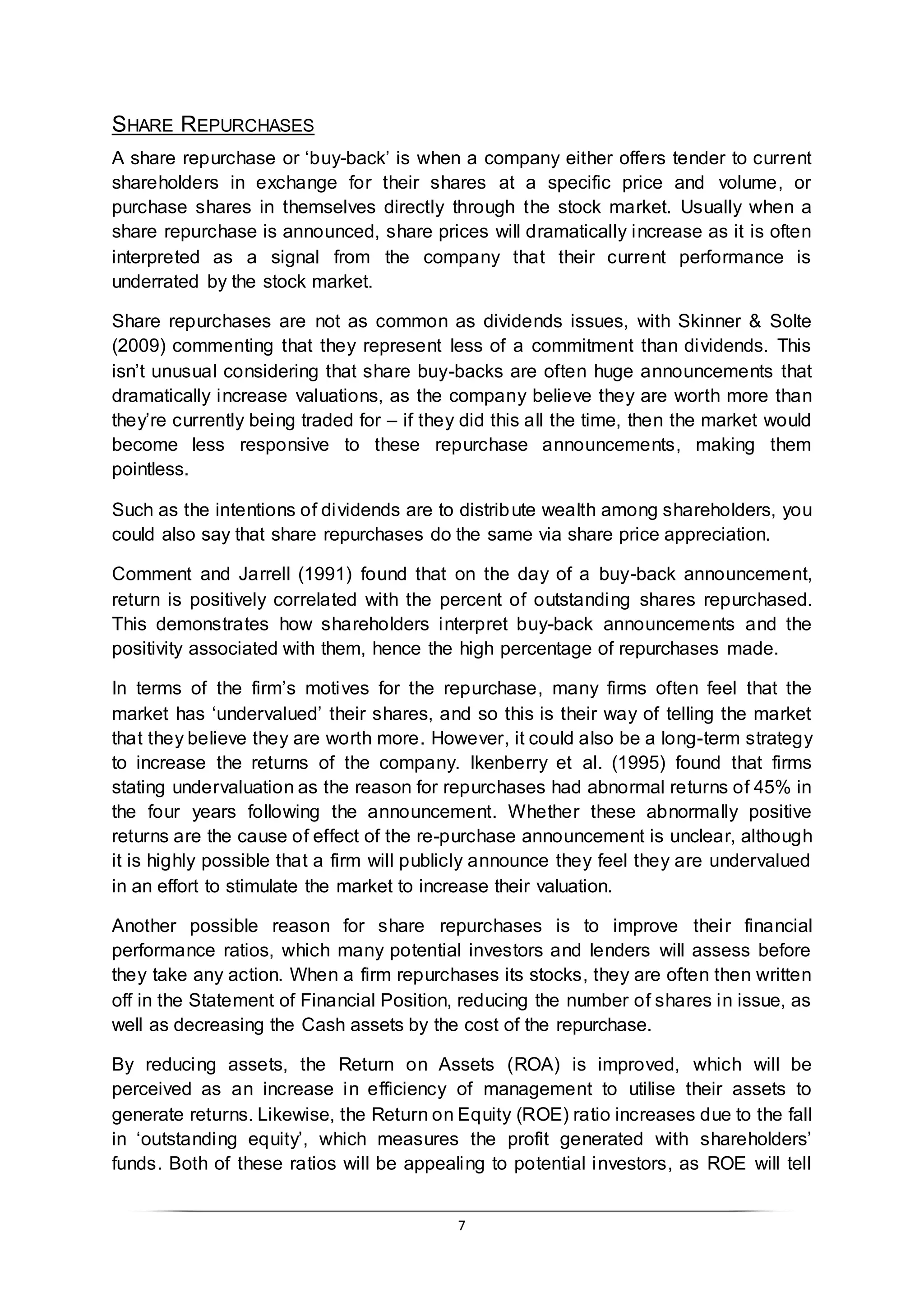 7
SHARE REPURCHASES
A share repurchase or ‘buy-back’ is when a company either offers tender to current
shareholders in exchange for their shares at a specific price and volume, or
purchase shares in themselves directly through the stock market. Usually when a
share repurchase is announced, share prices will dramatically increase as it is often
interpreted as a signal from the company that their current performance is
underrated by the stock market.
Share repurchases are not as common as dividends issues, with Skinner & Solte
(2009) commenting that they represent less of a commitment than dividends. This
isn’t unusual considering that share buy-backs are often huge announcements that
dramatically increase valuations, as the company believe they are worth more than
they’re currently being traded for – if they did this all the time, then the market would
become less responsive to these repurchase announcements, making them
pointless.
Such as the intentions of dividends are to distribute wealth among shareholders, you
could also say that share repurchases do the same via share price appreciation.
Comment and Jarrell (1991) found that on the day of a buy-back announcement,
return is positively correlated with the percent of outstanding shares repurchased.
This demonstrates how shareholders interpret buy-back announcements and the
positivity associated with them, hence the high percentage of repurchases made.
In terms of the firm’s motives for the repurchase, many firms often feel that the
market has ‘undervalued’ their shares, and so this is their way of telling the market
that they believe they are worth more. However, it could also be a long-term strategy
to increase the returns of the company. Ikenberry et al. (1995) found that firms
stating undervaluation as the reason for repurchases had abnormal returns of 45% in
the four years following the announcement. Whether these abnormally positive
returns are the cause of effect of the re-purchase announcement is unclear, although
it is highly possible that a firm will publicly announce they feel they are undervalued
in an effort to stimulate the market to increase their valuation.
Another possible reason for share repurchases is to improve their financial
performance ratios, which many potential investors and lenders will assess before
they take any action. When a firm repurchases its stocks, they are often then written
off in the Statement of Financial Position, reducing the number of shares in issue, as
well as decreasing the Cash assets by the cost of the repurchase.
By reducing assets, the Return on Assets (ROA) is improved, which will be
perceived as an increase in efficiency of management to utilise their assets to
generate returns. Likewise, the Return on Equity (ROE) ratio increases due to the fall
in ‘outstanding equity’, which measures the profit generated with shareholders’
funds. Both of these ratios will be appealing to potential investors, as ROE will tell
 