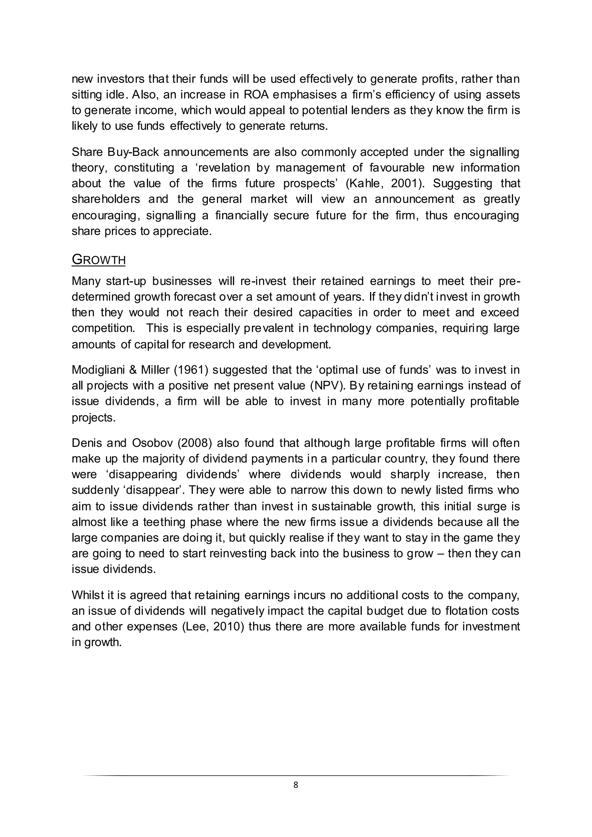8
new investors that their funds will be used effectively to generate profits, rather than
sitting idle. Also, an increase in ROA emphasises a firm’s efficiency of using assets
to generate income, which would appeal to potential lenders as they know the firm is
likely to use funds effectively to generate returns.
Share Buy-Back announcements are also commonly accepted under the signalling
theory, constituting a ‘revelation by management of favourable new information
about the value of the firms future prospects’ (Kahle, 2001). Suggesting that
shareholders and the general market will view an announcement as greatly
encouraging, signalling a financially secure future for the firm, thus encouraging
share prices to appreciate.
GROWTH
Many start-up businesses will re-invest their retained earnings to meet their pre-
determined growth forecast over a set amount of years. If they didn’t invest in growth
then they would not reach their desired capacities in order to meet and exceed
competition. This is especially prevalent in technology companies, requiring large
amounts of capital for research and development.
Modigliani & Miller (1961) suggested that the ‘optimal use of funds’ was to invest in
all projects with a positive net present value (NPV). By retaining earnings instead of
issue dividends, a firm will be able to invest in many more potentially profitable
projects.
Denis and Osobov (2008) also found that although large profitable firms will often
make up the majority of dividend payments in a particular country, they found there
were ‘disappearing dividends’ where dividends would sharply increase, then
suddenly ‘disappear’. They were able to narrow this down to newly listed firms who
aim to issue dividends rather than invest in sustainable growth, this initial surge is
almost like a teething phase where the new firms issue a dividends because all the
large companies are doing it, but quickly realise if they want to stay in the game they
are going to need to start reinvesting back into the business to grow – then they can
issue dividends.
Whilst it is agreed that retaining earnings incurs no additional costs to the company,
an issue of dividends will negatively impact the capital budget due to flotation costs
and other expenses (Lee, 2010) thus there are more available funds for investment
in growth.
 