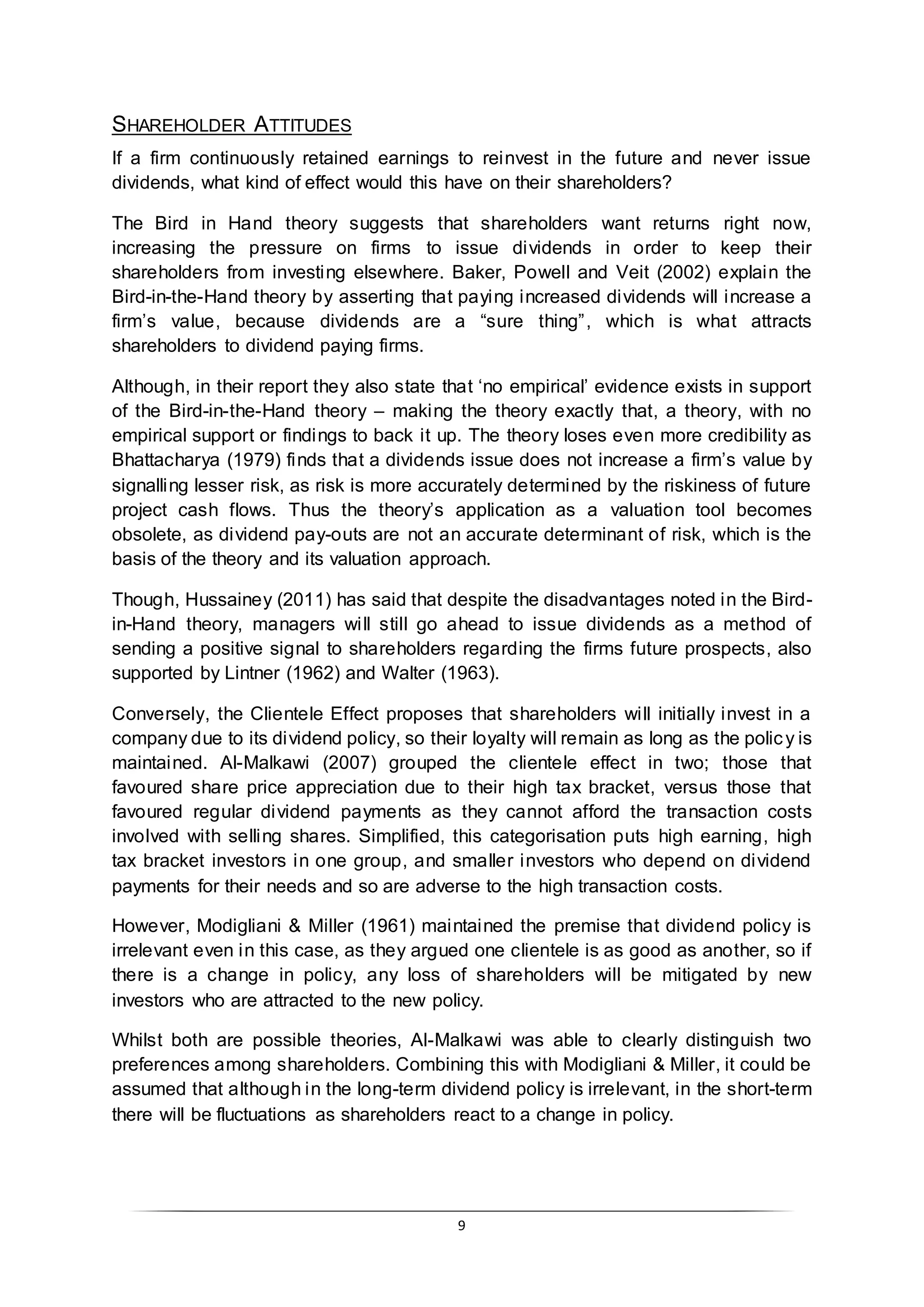9
SHAREHOLDER ATTITUDES
If a firm continuously retained earnings to reinvest in the future and never issue
dividends, what kind of effect would this have on their shareholders?
The Bird in Hand theory suggests that shareholders want returns right now,
increasing the pressure on firms to issue dividends in order to keep their
shareholders from investing elsewhere. Baker, Powell and Veit (2002) explain the
Bird-in-the-Hand theory by asserting that paying increased dividends will increase a
firm’s value, because dividends are a “sure thing”, which is what attracts
shareholders to dividend paying firms.
Although, in their report they also state that ‘no empirical’ evidence exists in support
of the Bird-in-the-Hand theory – making the theory exactly that, a theory, with no
empirical support or findings to back it up. The theory loses even more credibility as
Bhattacharya (1979) finds that a dividends issue does not increase a firm’s value by
signalling lesser risk, as risk is more accurately determined by the riskiness of future
project cash flows. Thus the theory’s application as a valuation tool becomes
obsolete, as dividend pay-outs are not an accurate determinant of risk, which is the
basis of the theory and its valuation approach.
Though, Hussainey (2011) has said that despite the disadvantages noted in the Bird-
in-Hand theory, managers will still go ahead to issue dividends as a method of
sending a positive signal to shareholders regarding the firms future prospects, also
supported by Lintner (1962) and Walter (1963).
Conversely, the Clientele Effect proposes that shareholders will initially invest in a
company due to its dividend policy, so their loyalty will remain as long as the policy is
maintained. Al-Malkawi (2007) grouped the clientele effect in two; those that
favoured share price appreciation due to their high tax bracket, versus those that
favoured regular dividend payments as they cannot afford the transaction costs
involved with selling shares. Simplified, this categorisation puts high earning, high
tax bracket investors in one group, and smaller investors who depend on dividend
payments for their needs and so are adverse to the high transaction costs.
However, Modigliani & Miller (1961) maintained the premise that dividend policy is
irrelevant even in this case, as they argued one clientele is as good as another, so if
there is a change in policy, any loss of shareholders will be mitigated by new
investors who are attracted to the new policy.
Whilst both are possible theories, Al-Malkawi was able to clearly distinguish two
preferences among shareholders. Combining this with Modigliani & Miller, it could be
assumed that although in the long-term dividend policy is irrelevant, in the short-term
there will be fluctuations as shareholders react to a change in policy.
 