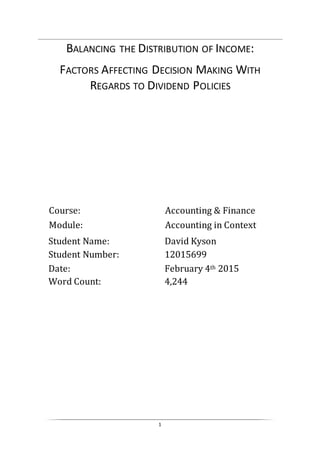 1
BALANCING THE DISTRIBUTION OF INCOME:
FACTORS AFFECTING DECISION MAKING WITH
REGARDS TO DIVIDEND POLICIES
Module: Accounting in Context
Course: Accounting & Finance
Date: February 4th 2015
Student Name: David Kyson
Student Number: 12015699
Word Count: 4,244
 
