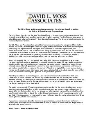 David L. Moss and Associates Announces No-charge Case Evaluation
to Article 81Guardianship Proceedings
For more than a decade now, the New York based David L. Moss and Associates have been serving
its clients by providing them excellent support and litigation services. The firm has now announced to
extend free case valuation to Article 81 Guardianship Proceedings. The firm promises to safeguard the
interests of property owners.
David L. Moss and Associates has gained itself tremendous reputation for being one of New York’s
premier real estate law and litigation firms. It’s highly accomplished team of attorneys has done great
job in safeguarding the interests and rights of several tenants, landlords, organizations, and
businesses over the years. With intent to extend a helping hand to landlords, the firm has announced
to offer free case valuation to Article 81 Guardianship Proceedings. Considering the fact that landlords
can safeguard their interests through strong representation in Article 81 proceedings, the firm’s
decision to provide no-charge case evaluation is nothing less than a boon for landlords.
A senior lawyer with the firm commented, “We, at David L. Moss and Associates, have provided
immense help to all parties in guardianship proceedings over the years. We can handle complicated
situations with ease and confidence and hence, we can assist alleged incapacitated person to deal
with such cases. After all, guardianship matter requires experience and composure; and hence, we
are the best people to help you out of the quandary. We strive to highlight the hidden perspective so
that our clients could emerge victorious in legal cases. We can help landlords in case the court is likely
to declare the tenant as the rightful guardian of the property in question.”
According to Article 81 of Mental Hygiene Law, a tenant’s representative or the New York City
Department of Social Services can request a guardian for tenant and the property in question;
however, for doing so, either party is required to file a case in the Supreme Court. Moreover, when the
tenant declares his incapacity to represent his interests, attorneys at David L. Moss and Associates
can file proceedings on his or their behalf.
The senior lawyer added, "If court orders to appoint a guardian for the tenant, it will put stay on any
pending court case that landlord is fighting against the tenant, and property owner will need court’s
approval for any further action. Moreover, a seasoned attorney could represent the landlord to get the
benefits he/she is entitled to due to the landlord-tenant relationship, which includes payment of rent
and finally the repossession of the property in case the tenant lacks the ability or is unable to continue
residing there due to his own reasons.”
If you wish to know more about the firm and its specializations, such as Bronx Landlord Tenant
Attorney http://mossnylaw.com/landlord-tenant/ or want to connect to them, what you simply need to
do is visit their official website.
About David L. Moss and Associates:

 