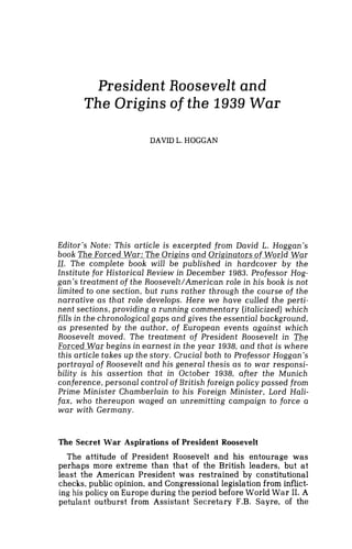 President Roosevelt and
The Origins of the 1939 War
DAVID L. HOGGAN
Editor's Note: This article is excerpted from David L. Hoggan's
book The Forced War: The Origins and Originators of World War
11. The complete book will be published in hardcover by the-
Institute for Historical Review in December 1983. Professor Hog-
gan's treatment of the Roosevelt/American role in his book is not
limited to one section, but runs rather through the course of the
narrative as that role develops. Here we have culled the perti-
nent sections,providing a running commentary (italicized) which
fills in the chronological gaps and gives the essential background,
as presented by the author, of European events against which
Roosevelt moved. The treatment of President Roosevelt in The
Forced War begins in earnest in the year 1938, and that is where
this article takes up the story. Crucial both to Professor Hoggan's
portrayal of Roosevelt and his general thesis as to war responsi-
bility is his assertion that in October 1938, after the Munich
conference,personal control of British foreign policy passed from
Prime Minister Chamberlain to his Foreign Minister, Lord Hali-
fax, who thereupon waged an unremitting campaign to force a
war with Germany.
The Secret War Aspirations of President Roosevelt
The attitude of President Roosevelt and his entourage was
perhaps more extreme than that of the British leaders, but at
least the American President was restrained by constitutional
checks, public opinion, and Congressional legislation from inflict-
ing his policy on Europe during the period before World War 11. A
petulant outburst from Assistant Secretary F.B. Sayre, of the
 
