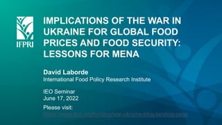 IMPLICATIONS OF THE WAR IN
UKRAINE FOR GLOBAL FOOD
PRICES AND FOOD SECURITY:
LESSONS FOR MENA
David Laborde
International Food Policy Research Institute
IEO Seminar
June 17, 2022
Please visit:
https://www.ifpri.org/landing/war-ukraine-blog-landing-page
 