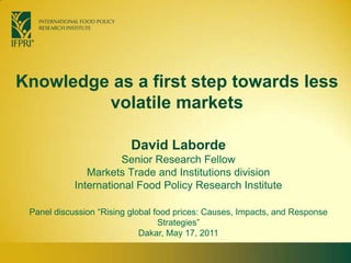 Knowledge as a first step towards less volatile markets David Laborde Senior Research Fellow  Markets Trade and Institutions division International Food Policy Research Institute Panel discussion “Rising global food prices: Causes, Impacts, and Response Strategies” Dakar, May 17, 2011  