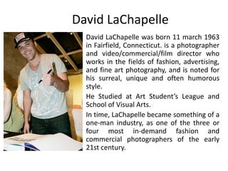 David LaChapelle
David LaChapelle was born 11 march 1963
in Fairfield, Connecticut. is a photographer
and video/commercial/film director who
works in the fields of fashion, advertising,
and fine art photography, and is noted for
his surreal, unique and often humorous
style.
He Studied at Art Student’s League and
School of Visual Arts.
In time, LaChapelle became something of a
one-man industry, as one of the three or
four most in-demand fashion and
commercial photographers of the early
21st century.
 
