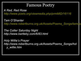 Famous Poetry
A Red, Red Rose
http://www.poets.org/viewmedia.php/prmMID/16116

Tam O’Shanter
http://www.robertburns.org.uk/Assets/Poems_Songs/tamosh

The Cotter Saturday Night
http://www.bartleby.com/6/83.html

Holy Willie’s Prayer
http://www.robertburns.org.uk/Assets/Poems_Songs/hol
  y_willie.htm
 