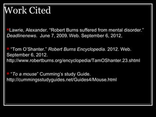 Work Cited
Lawrie,Alexander. “Robert Burns suffered from mental disorder.”
Deadlinenews. June 7, 2009. Web. September 6, 2012,

 “Tom O’Shanter.” Robert Burns Encyclopedia. 2012. Web.
September 6, 2012.
http://www.robertburns.org/encyclopedia/TamOShanter.23.shtml

 “To a mouse” Cumming’s study Guide.
http://cummingsstudyguides.net/Guides4/Mouse.html
 