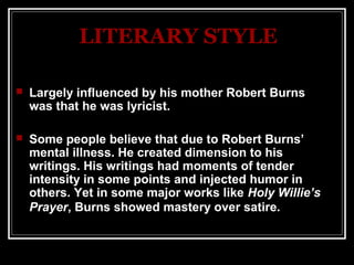 LITERARY STYLE

   Largely influenced by his mother Robert Burns
    was that he was lyricist.

   Some people believe that due to Robert Burns’
    mental illness. He created dimension to his
    writings. His writings had moments of tender
    intensity in some points and injected humor in
    others. Yet in some major works like Holy Willie’s 
    Prayer, Burns showed mastery over satire.
 