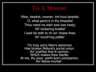 To A Mouse
Wee, sleeket, cowran, tim'rous beastie,
    O, what panic's in thy breastie!
 Thou need na start awa sae hasty,
         Wi' bickering brattle!
 I wad be laith to rin an' chase thee,
        Wi' murd'ring pattle!

    I'm truly sorry Man's dominion
   Has broken Nature's social union,
      An' justifies that ill opinion,
      Which makes thee startle,
At me, thy poor, earth-born companion,
           An' fellow-mortal!
 
