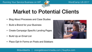 @davidlaietta | orangeblossommedia.com | ﬁxupfox.com
WordCamp US 2017Running Your Service Business on WP
• Blog About Processes and Case Studies

• Build a Brand for your Business

• Create Campaign Speciﬁc Landing Pages

• Build Up an Email List

• Place Opt-In Forms on Posts and Sidebars
Market to Potential Clients
 