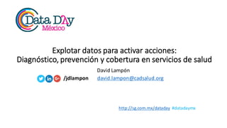 http://sg.com.mx/dataday #datadaymx
Explotar	
  datos	
  para	
  activar	
  acciones:	
  
Diagnóstico,	
  prevención	
  y	
  cobertura	
  en	
  servicios	
  de	
  salud
David	
  Lampón
/jdlampon david.lampon@cadsalud.org
 