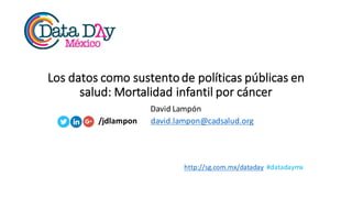 http://sg.com.mx/dataday #datadaymx
Los	
  datos	
  como	
  sustento	
  de	
  políticas	
  públicas	
  en	
  
salud:	
  Mortalidad	
  infantil	
  por	
  cáncer
David	
  Lampón
/jdlampon david.lampon@cadsalud.org
 