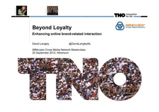 This image
cannot
currently be
display ed.




               Beyond Loyalty
               Enhancing online brand-related interaction

               David Langley               @DavidLangleyNL

               iMMovator Cross Media Network Masterclass
               25 September 2012, Hilversum
 