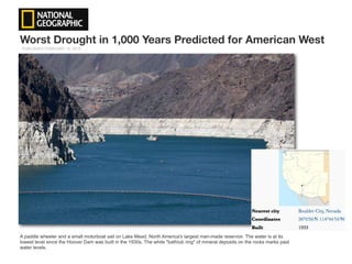 Worst Drought in 1,000 Years Predicted for American West
A paddle wheeler and a small motorboat sail on Lake Mead, North America's largest man-made reservoir. The water is at its
lowest level since the Hoover Dam was built in the 1930s. The white "bathtub ring" of mineral deposits on the rocks marks past
water levels.
PUBLISHED FEBRUARY 12, 2015
 