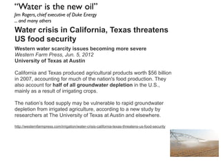 “Water is the new oil”
Jim Rogers, chief executive of Duke Energy
... and many others
Water crisis in California, Texas threatens
US food security
Western water scarcity issues becoming more severe
Western Farm Press, Jun. 5, 2012
University of Texas at Austin
California and Texas produced agricultural products worth $56 billion
in 2007, accounting for much of the nation's food production. They
also account for half of all groundwater depletion in the U.S.,
mainly as a result of irrigating crops.
The nation’s food supply may be vulnerable to rapid groundwater
depletion from irrigated agriculture, according to a new study by
researchers at The University of Texas at Austin and elsewhere.
http://westernfarmpress.com/irrigation/water-crisis-california-texas-threatens-us-food-security
 