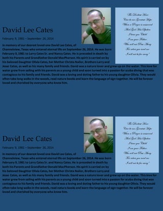 David Lee Cates 
February 9, 1981 – September 26, 2014 
In memory of our dearest loved one David Lee Cates, of 
Channelview, Texas who entered eternal life on September 26, 2014. He was born 
February 9, 1981 to Larry Cates Sr. and Nancy Cates. He is preceded in death by 
both his Parents and Grandfather Donald MacPherson. His spirit is carried on by 
his beloved Daughter Olivia Cates, her Mother Christa Nailor, Brothers Larry and 
Jesse Cates, as well as his many family and friends. David was a nature lover and grew up on the water. This love for 
water grew from sailing with his parents as a young child and soon turned into a passion for scuba diving that was 
contagious to his family and friends. David was a loving and doting father to his young daughter Olivia. They would 
often take long walks in the woods, read nature books and learn the language of sign together. He will be forever 
loved and cherished by everyone who knew him. 
David Lee Cates 
February 9, 1981 – September 26, 2014 
In memory of our dearest loved one David Lee Cates, of 
Channelview, Texas who entered eternal life on September 26, 2014. He was born 
February 9, 1981 to Larry Cates Sr. and Nancy Cates. He is preceded in death by 
both his Parents and Grandfather Donald MacPherson. His spirit is carried on by 
his beloved Daughter Olivia Cates, her Mother Christa Nailor, Brothers Larry and 
Jesse Cates, as well as his many family and friends. David was a nature lover and grew up on the water. This love for 
water grew from sailing with his parents as a young child and soon turned into a passion for scuba diving that was 
contagious to his family and friends. David was a loving and doting father to his young daughter Olivia. They would 
often take long walks in the woods, read nature books and learn the language of sign together. He will be forever 
loved and cherished by everyone who knew him. 
 