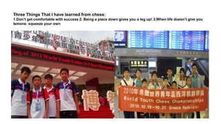 Three Things That I have learned from chess:
1.Don’t get comfortable with success 2. Being a piece down gives you a leg up! 3.When life doesn’t give you
lemons: squeeze your own
 