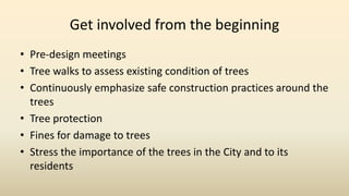 Get involved from the beginning
• Pre-design meetings
• Tree walks to assess existing condition of trees
• Continuously emphasize safe construction practices around the
trees
• Tree protection
• Fines for damage to trees
• Stress the importance of the trees in the City and to its
residents
 