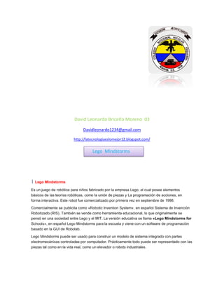 David Leonardo Briceño Moreno 03
Davidleonardo1234@gmail.com
http://latecnologiaeslomejor12.blogspot.com/
1 Lego Mindstorms
Es un juego de robótica para niños fabricado por la empresa Lego, el cual posee elementos
básicos de las teorías robóticas, como la unión de piezas y La programación de acciones, en
forma interactiva. Este robot fue comercializado por primera vez en septiembre de 1998.
Comercialmente se publicita como «Robotic Invention System», en español Sistema de Invención
Robotizado (RIS). También se vende como herramienta educacional, lo que originalmente se
pensó en una sociedad entre Lego y el MIT. La versión educativa se llama «Lego Mindstorms for
Schools», en español Lego Mindstorms para la escuela y viene con un software de programación
basado en la GUI de Robolab.
Lego Mindstorms puede ser usado para construir un modelo de sistema integrado con partes
electromecánicas controladas por computador. Prácticamente todo puede ser representado con las
piezas tal como en la vida real, como un elevador o robots industriales.
Lego Mindstorms
 