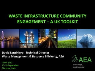 WASTE INFRASTRUCTURE COMMUNITY
        ENGAGEMENT – A UK TOOLKIT




David Lerpiniere - Technical Director
Waste Management & Resource Efficiency, AEA
ISWA 2012
                                              A world leading
17-19 September                               energy and climate
                                              change consultancy
Florence, Italy
 