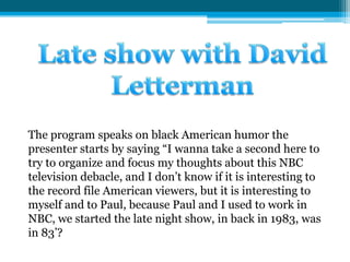 Late show with David Letterman The program speaks on black American humor the presenter starts by saying “I wanna take a second here to try to organize and focus my thoughts about this NBC television debacle, and I don’t know if it is interesting to the record file American viewers, but it is interesting to myself and to Paul, because Paul and I used to work in NBC, we started the late night show, in back in 1983, was in 83’?  