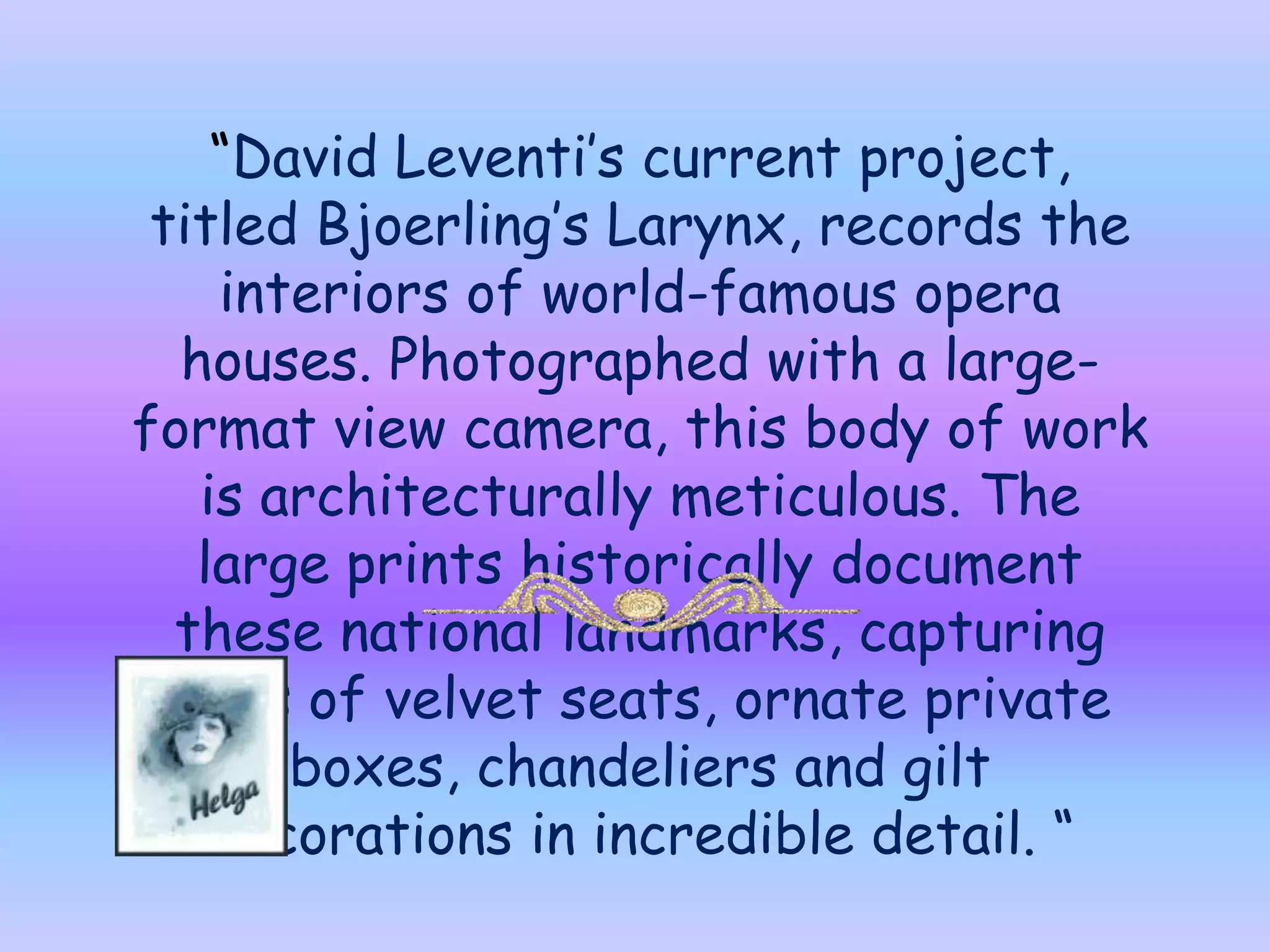 “David Leventi’s current project, titled Bjoerling’s Larynx, records the interiors of world-famous opera houses. Photographed with a large-format view camera, this body of work is architecturally meticulous. The large prints historically document these national landmarks, capturing rows of velvet seats, ornate private boxes, chandeliers and gilt decorations in incredible detail. “    Music : Verdi-Nabucco –Chorus of Hebrew Slaves 