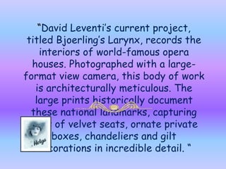 “David Leventi’s current project, titled Bjoerling’s Larynx, records the interiors of world-famous opera houses. Photographed with a large-format view camera, this body of work is architecturally meticulous. The large prints historically document these national landmarks, capturing rows of velvet seats, ornate private boxes, chandeliers and gilt decorations in incredible detail. “    Music : Verdi-Nabucco –Chorus of Hebrew Slaves 