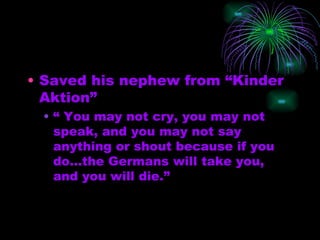 Saved his nephew from “Kinder Aktion”  “ You may not cry, you may not speak, and you may not say anything or shout because if you do…the Germans will take you, and you will die.”  