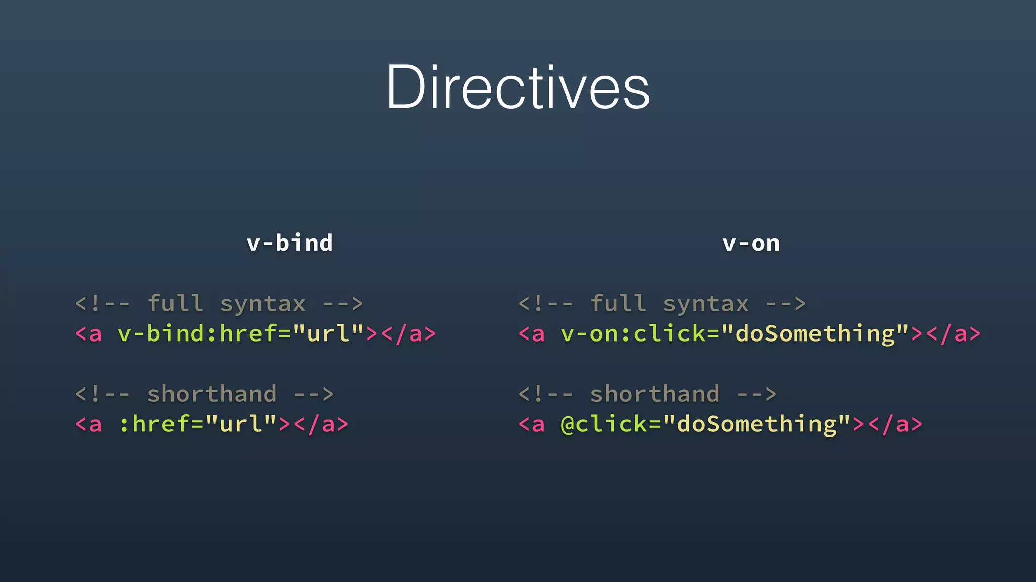 Directives
v-bind
<!-- full syntax -->
<a v-bind:href="url"></a>
<!-- shorthand -->
<a :href="url"></a> 
v-on
<!-- full syntax -->
<a v-on:click="doSomething"></a>
<!-- shorthand -->
<a @click="doSomething"></a>
 