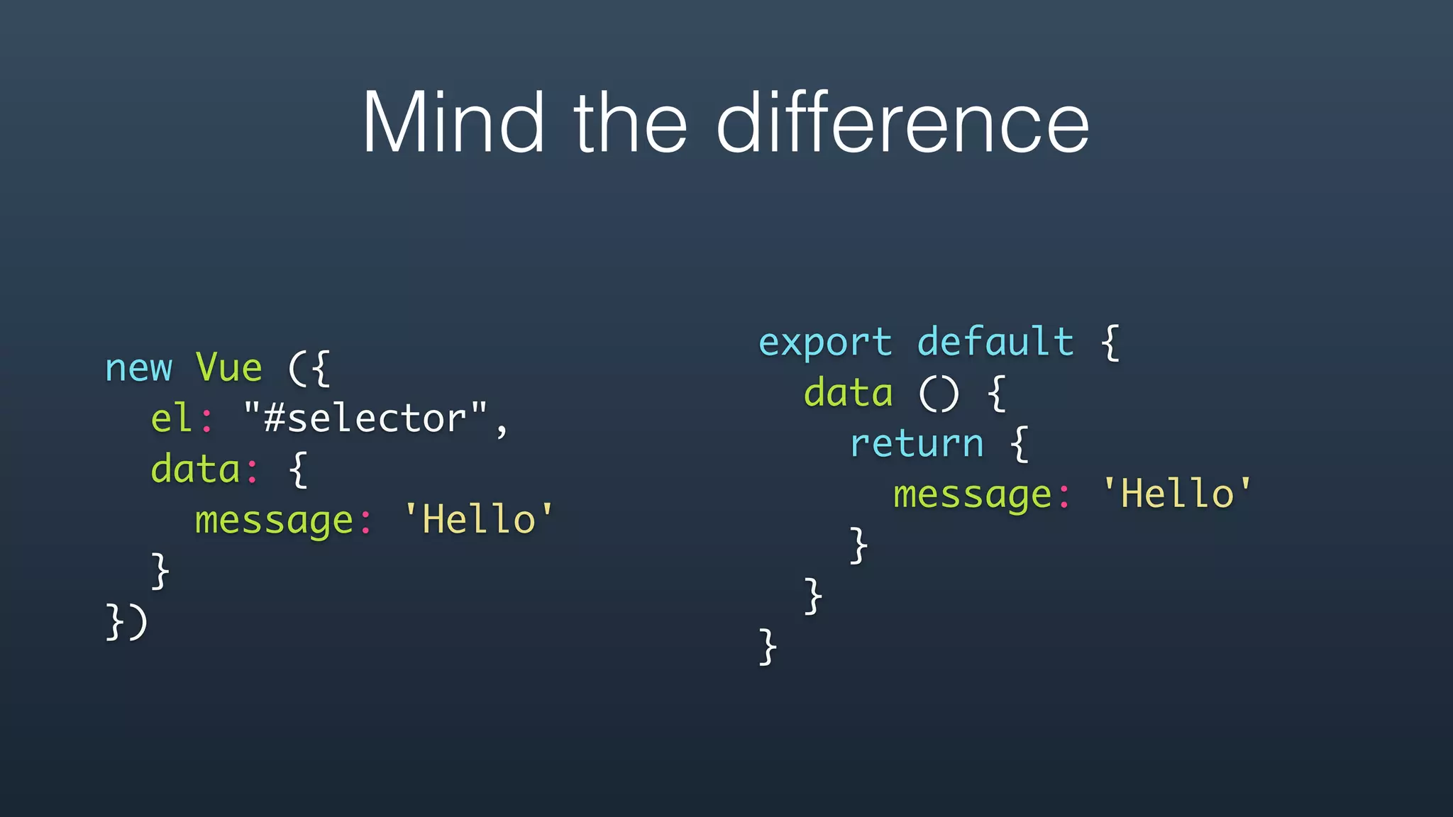 new Vue ({
el: "#selector",
data: {
message: 'Hello'
}
}) 
export default {
data () {
return {
message: 'Hello'
}
}
}
Mind the difference
 
