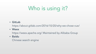 Who is using it?
• GitLab  
https://about.gitlab.com/2016/10/20/why-we-chose-vue/
• Weex  
https://weex.apache.org/ Maintained by Alibaba Group
• Baidu 
Chinese search engine
 