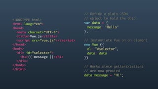 <!DOCTYPE html>
<html lang="en">
<head>
<meta charset="UTF-8">
<title>Vue.js</title>
<script src="vue.js"></script>
</head>
<body>
<div id="selector">
<h1>{{ message }}</h1>
</div>
</body>
</html> 
// Define a plain JSON
// object to hold the data
var data = {
message: "Hello"
};
// Instantiate Vue on an element
new Vue ({
el: "#selector",
data: data
})
// Works since getters/setters
// are now proxied
data.message = "Hi";
 