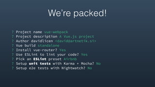 ? Project name vue-webpack
? Project description A Vue.js project
? Author davidlicen <david@artnetik.si>
? Vue build standalone
? Install vue-router? Yes
? Use ESLint to lint your code? Yes
? Pick an ESLint preset Airbnb
? Setup unit tests with Karma + Mocha? No
? Setup e2e tests with Nightwatch? No
We’re packed!
 